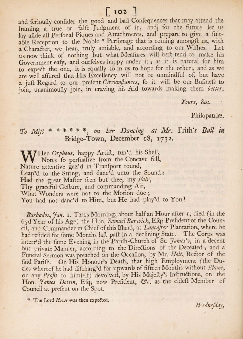 C101 3 and ferioufly confider the good and bad Confequences that may attend the framing a true or falfe Judgment of it, and] for the future let. us lay afide all Perfonal Piques and Attachments, and prepare to give a fuit- able Reception to the Noble * Perfonage that is coming amongft us, with a Character, we hear, truly amiable, and according to our Wifhes. Let us now think of nothing but what Meafures will bed tend to make his Government eafy, and ourfelves happy under it; as it is natural for him to expeCt the one, it is equally fo in us to hope for the other; and as we are well allured that His Excellency will not be unmindful of, but have a juft Regard to our prefent Circumftances, fo it will be our Bufinefs to join, unanimouQy join, in craving his Aid towards making them better. Tours, &c. Philopatrise. To Mtfs ***** *, on her Dancing at Mr. Frith’.? Ball in Bridge-Town, December i 8, 1732. WHen Orpheus, happy Artift, tun’d his Shell, Notes fo perfuafive from the Concave fell. Nature attentive gaz’d in Tranfport round, Leap’d to the String, and danc’d unto the Sound * Had the great Mafter feen but thee, my Fair, Thy graceful Gefture, and commanding Air, What Wonders were not to the Motion due ; You had not danc’d to Him, but He had play’d to You ! Barbados, Jan. 1. This Morning, about half an Hour after 1, died (in the •63d Year of his Age) the Hon. Samuel Barwick, Efq; Prefident of the Coun¬ cil, and Commander in Chief of this Hand, at Lancafter Plantation, where he had refided for fome Months laft paft in a declining State. The Corps was interr’d the fame Evening in the Parifh-Church of St. 'James*s, in a decent but private Manner, according to the Directions of the Deceafed ; and a Funeral Sermon was preached on the Occafion, by Mr. Holt, ReCtor or the faid Pari hi. On His Honour’s Death, that high Employment (the Du¬ ties whereof he had difeharg’d for upwards of fifteen Months without Blame, or any Profit to himfelf) devolved, by His Majefty’s InftruCtions, on the Hon. James Pott in, Efq-, now Prefident, &c. as the eldeft Member of Council at prefent on the Spot. * The Lord Tio-xue was then expected. Wednefday,