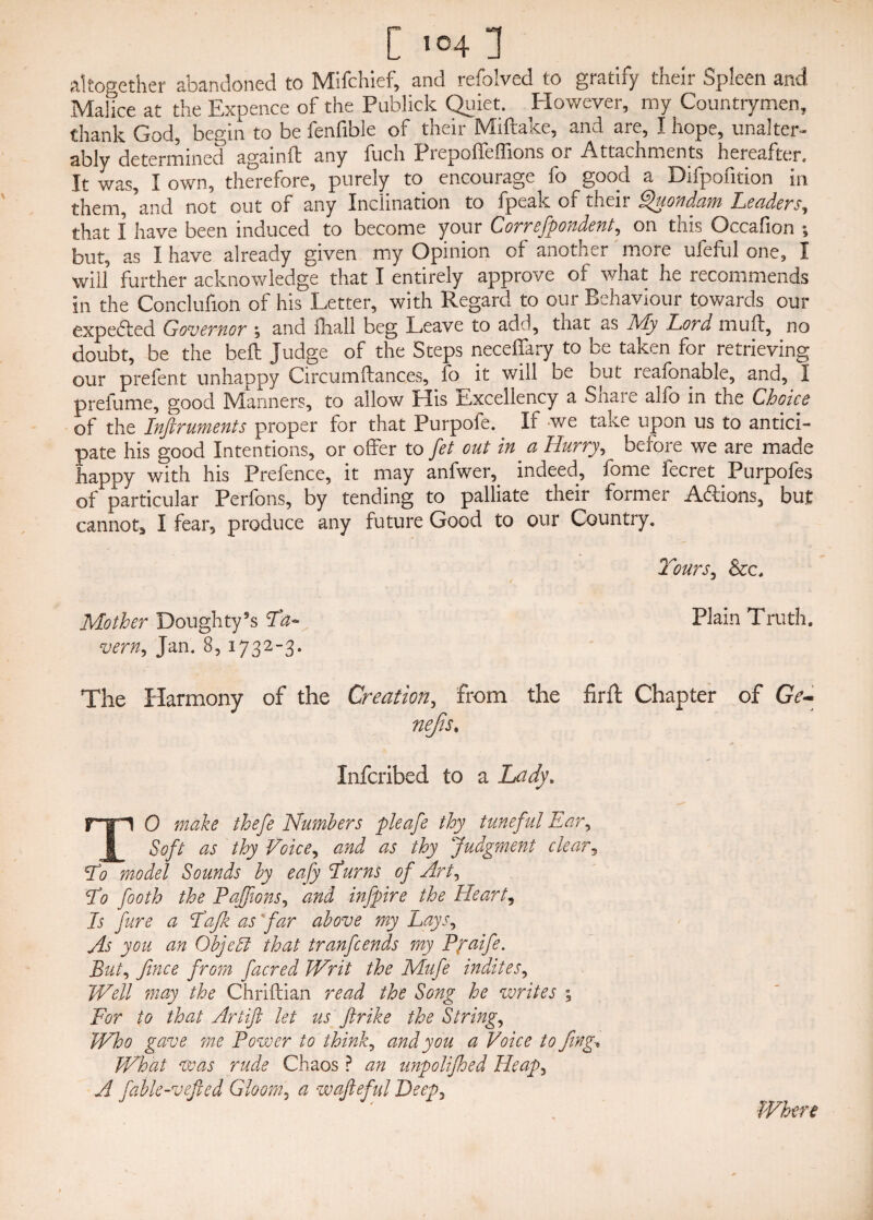 [ 504 1 altogether abandoned to Mifchief, and refolved to gratify their Spleen and Malice at the Expence of the Publick Quiet. However, my Countrymen, thank God, begin to be fenfible of their Miftake, and are, I hope, unalter¬ ably determined again ft any fuch Prepoffeffions or Attachments hereafter. It was, I own, therefore, purely to encourage fo good a Difpofition in them, ’and not out of any Inclination to fpeak of their Quondam Leaders, that I have been induced to become your Correfpondent, on this Occafion ; but, as I have already given my Opinion of another more ufeful one, I will further acknowledge that I entirely approve of what he recommends in the Conclusion of his Letter, with Regard to our Behaviour towards our expe&ed Governor , and fliall beg Leave to add, that as JVly Lord muff, no doubt, be the bed: Judge of the Steps neceffary to be taken for retrieving our prefent unhappy Circumftances, fo it will be but leafbnable, and, I prefume, good Manners, to allow Elis Excellency a Share alfo in the Choice of the Inftruments proper for that Purpofe. If we take upon us to antici¬ pate his good Intentions, or offer to fet out in a Hurry, before we are made happy with his Prefence, it may anfwer,. indeed, fome fecret Purpofes of particular Perfons, by tending to palliate their former Addons, but cannot, I fear, produce any future Good to our Country. Tours, &c. Mother Doughty’s Ta~ Plain Truth. vern, Jan. 8, 1732-3. The Harmony of the Creation, from the firft Chapter of Ge- nejis. Infcribed to a Lady. TO make thefe Numbers pleafe thy tuneful Ear, Soft as thy Voice, and as thy Judgment clear, To model Sounds by eafy Turns of Art, T0 footh the Pajfions, and infpire the Hearty Is fare a Tajk as far above my Lays, As you an Objeffi that tranfcends my Ppaife. But, fince from facred Writ the Mufe indites. Well may the Chriftian read the Song he writes ; For to that Artift let us ftrike the String, Who gave me Power to think, and you a Voice to fing* What was rude Chaos ? an unpolifhed Heap, A fable-vejled Gloom, a wafieful Deep, Where