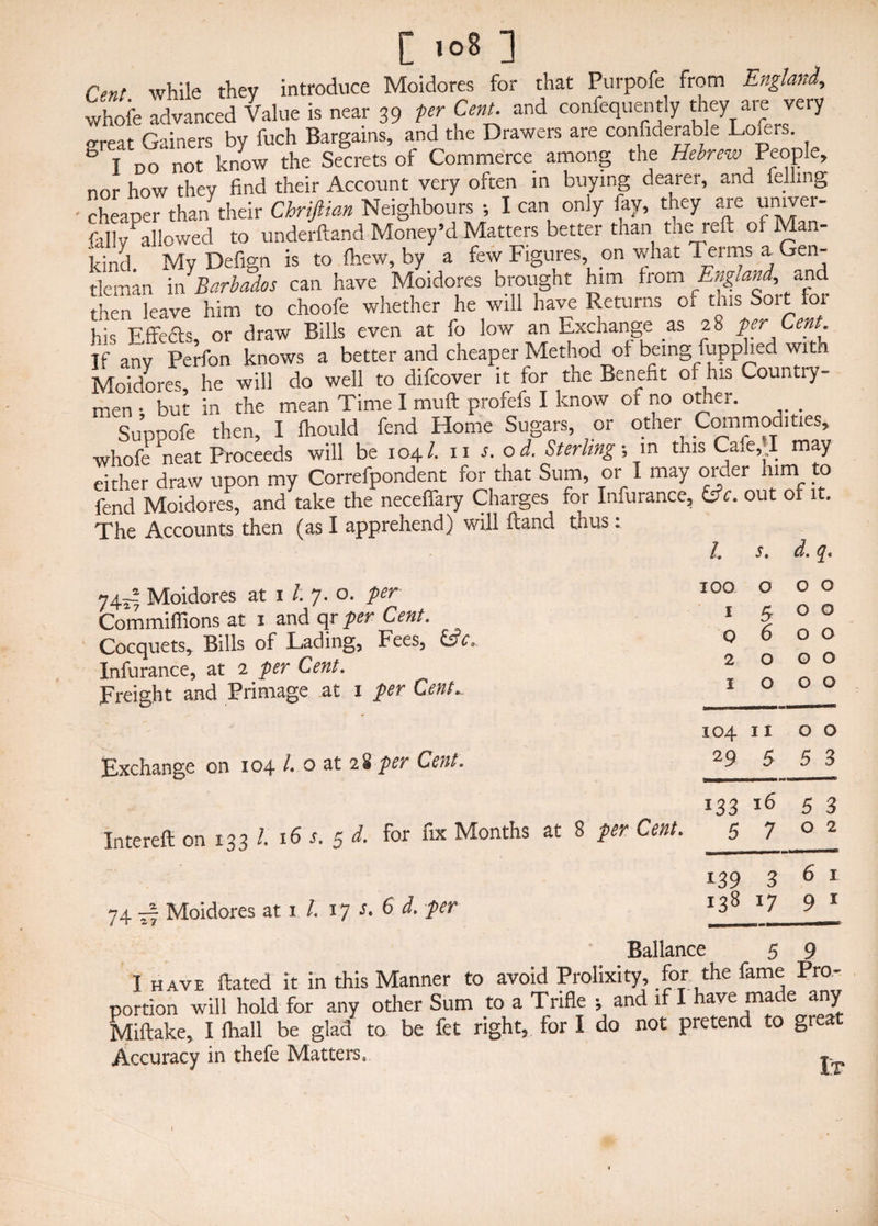 [ >o8 ] Cenl while they introduce Moidores for that Purpofe from England, whofe advanced Value is near 39 per Cent, and confequently they are very -rreat Gainers by fuch Bargains, and the Drawers are considerable Loiers. 0 t do not know the Secrets ol Commerce among the Hebrew People, nor how they find their Account very often in buying dearer, and Idling cheaper than their Chriftian Neighbours •, I can only fay, they are unrver- fitllv allowed to underftand Money’d Matters better tnan tneireft of Man¬ kind. ' My Defign is to fhew, by a few Figures on what Terms a Gen¬ tleman in Barbados can have Moidores brought him from England, and then leave him to choofe whether he will have Returns or this Sort ioi his Effefts, or draw Bills even at fo low an Exchange as 2 8 per Cent. if any Perfon knows a better and cheaper Method of being fupphed with Moidores he will do well to difcover it for the Benefit of his Countiy- men • but in the mean Time I muft profefs I know of no other. Suppofe then, I Ihould fend Home Sugars, or other Commodities, whofe Wat Proceeds will be 104/. 11 s.od. Sterling m this Cafe, I may either draw upon my Correfpondent for that Sum, or I may order him to fend Moidores, and take the neceffary Charges for Infurance, l£c. out 01 it. The Accounts then (as I apprehend) will ftand tnus. 74- Moidores at 1 l. 7. o. per Commiffions at 1 and qr per Cent. Cocquets, Bills of Lading, Fees, &c. Infurance, at 2 per Cent. Freight and Primage at 1 per Cent.. Exchange on 104 l. o at 28 per Cent. Intereft on 133 l. 16 s. 5 d. for fix Months at 8 per Cent. 74 ^7 Moidores at i /. 17 6 d. per Ballance 5 9 I have Hated it in this Manner to avoid Prolixity, for the fame Pro¬ portion will hold for any other Sum to a Trifle •, and if I have made any Miftake, I fhall be glad to be fet right, for I do not pretend to gieat Accuracy in thefe Matters, l. s. d. qt IOO 0 0 0 I 5 0 0 0 6 0 0 2 0 0 0 1 0 0 0 104 11 0 0 29 5 5 3 133 16 5 3 5 7 0 2 139 3 6 1 138 *7 9r