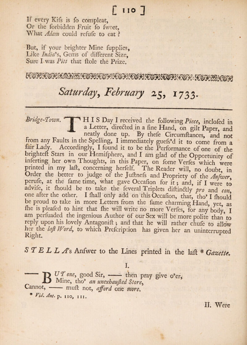 [no] If every Kifs is fo compleat. Or the forbidden Fruit fo fweet. What Adam could refufe to eat ? But, if your brighter Mine fupplies. Like India's, Gems of different Size, Sure I was Pitt that ftole the Prize. Saturday, February 25, 1733. Bridge-Town. ‘’T' HIS Day I received the following Piece, inclofed in J[ a Letter, diredted in a fine Hand, on gilt Paper, and neatly done up. By thefe Circumftances, and not From any Faults in the Spelling, I immediately guefs’d it to come from a fair Lady. Accordingly, I found it to be the Performance of one of the brighteft Stars in our Hemifphere, and I am glad of the Opportunity of inferring her own Thoughts, in this Paper, on fome Verfes which were printed in my laft, concerning herfelf. The Reader will, no doubt, in Order the better to judge of the Juftnefs and Propriety of the Anfwer. perufe, at the fame time, what gave Occafion for it; and, if I were to advife, it fliould be to take the feveral Triplets diftinaiy pro and con one after the other. I fhall only add on this Occafion, that, tho’ I fliould be proud to take in more Letters from the fame charming Hand, yet, as flie is pleafed to hint that flie will write no more Verfes, for any body, I am perfuaded the ingenious Author of our Sex will be more polite than’to reply upon his lovely Antagonift ; and that he will rather chufe to allow her the laft TViird, to which Prefcription has given her an uninterrupted Right. ^ S T E L L A’s Anfwer to the Lines printed in the laft * Gazette, I. BUT one, good Sir, ——• then pray give o’er. Mine, tho’ an unexhaufted Store, Cannot, mult not, afford one more, * ViJ.Ant.'p. no, in.