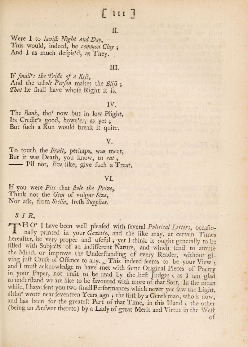 II. Were I to lavijh Night and Bay, This would, indeed, be common Clay % And I as much defpis’d, as They, » III If /mail's the Trifle of a Kifs, And the whole Per/on makes the Blifs ; That he fnall have whole Right it is. IV. The Bank, tho3 now but in low Plight, Its Credit’s good, howe’er, as yet ; But fuch a Run would break it quite. Y. To touch the Fruity perhaps, was meet, But it was Death, you know, to eat - I’ll not, Aw-like, give fuch a Treat. VI. If you were Pitt that ftole the Prize,, Think not the Gem of vulgar Size,. Nor afk, from Stella, frefh Supplies. S I R, \ 'T'H O’ I have been well pleafed with feveral Political Letters, occafio- J- nally printed in your Gazette, and the like may, at certain Times heieafter, be very proper and ufeful j*yet I think it ought generally to be mled wnh Subjefts ot an indifferent Nature, and which tend to amufe the Mind, or improve the Underftanding of every Reader, without pi~ ving juft Caufe of Offence to any. ^ This indeed feems to be your View ; and I muft acknowledge to have met with fome Original Pieces of Poetry m your Paper, not unfit to be read by the .beft Judges ; as I am odad to underhand we are like to be favoured with more of that Sort. In the mean while, I nave fent you two final! Performances which never yet faw the Light altho wrote near feventeen Years ago ; thefirft by a Gentleman, who is now, and has been for the greateft Part of that Time, in this Ifland ; the other (being an Anfwer thereto) by a Lady of great Merit and Virtue in the Weft of