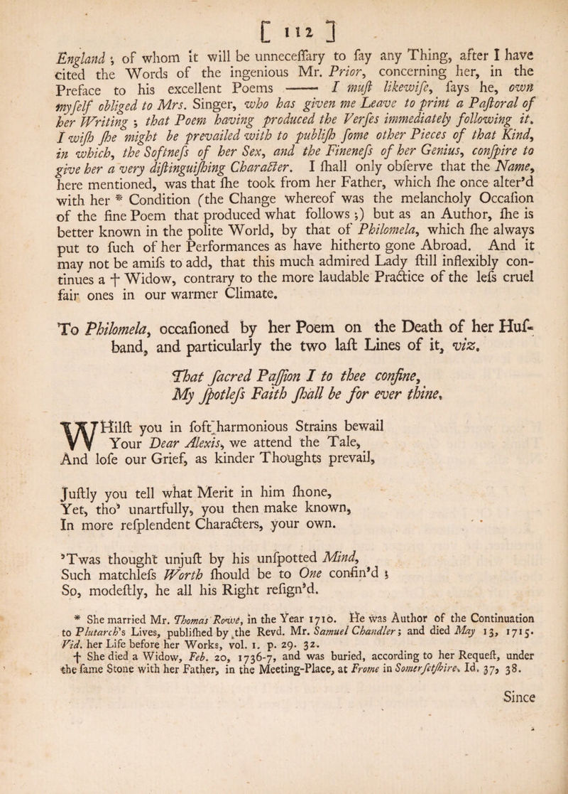 England \ of whom it will be unneceffary to fay any Thing, after I have cited the Words of the ingenious Mr. Prior, concerning her, in the Preface to his excellent Poems -— I muft likewife, fays he, own tnyfelf obliged to Mrs. Singer, who has given me Leave to print a Paftoral of her Writing ; that Poem having produced the Ferfes immediately following it. I wifh Jhe might be prevailed with to publifh fome other Pieces of that Kind, in which, the Softnefs of her Sex, and the Finenefs of her Genius, confpire to give her a very diftinguifhing Character. I lhall only obferve that the Name> here mentioned, was that die took from her Father, which fhe once alter’d with her * Condition (the Change whereof was the melancholy Occafion of the fine Poem that produced what follows;) but as an Author, fhe is better known in the polite World, by that of Philomela,, which fhe always put to fuch of her Performances as have hitherto gone Abroad. And it may not be amifs to add, that this much admired Lady ftill inflexibly con¬ tinues a -f- Widow, contrary to the more laudable Practice of the lefs cruel fair ones in our warmer Climate. To Philomela, occafioned by her Poem on the Death of her Huf« band, and particularly the two laft Lines of it* viz, That facred PaJJion I to thee confine, My fpotlefs Faith Jhall he for ever thine* Wttilfl; you in fofifharmonious Strains bewail Your Lear Alexis, we attend the Tale, And lofe our Grief, as kinder Thoughts prevail, Juftly you tell what Merit in him fhone. Yet, tho’ unartfully, you then make known, In more refplendent Charadters, your own. 3Twas thought unjuft by his unfpotted Mind, Such matchlefs Worth fhould be to One confin’d % So, modeflly, he all his Right refign’d. * She married Mr. Thomas Rows, in the Year 1710. tte was Author of the Continuation to Plutarch's Lives, publifhed by pthe Revd. Mr. Samuel Chandler; and died May 13, 1715. Fid. her Life before her Works, vol. 1. p. 29. 32. *|* She died a Widow, Feb. 20, 1736-7, and was buried, according to her Requeft, under the fame Stone with her Father, in the Meeting-Place, at Frome in Somer/etjhire* Id. 37, 38. Since