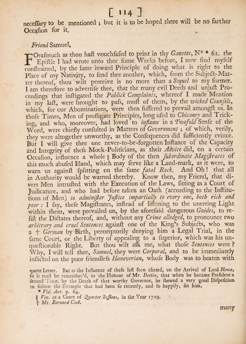 neceflary to be mentioned ; but it is to be hoped there will be no farther Occ^fion for it. Friend Samuel, FOrafmuch as thou haft vouchfafed to print in thy Gazette, N° * 62. the Epiftle I had wrote unto thee fome Weeks before, I now find myfelf conftrained, by the fame inward Principle ot doing what is right to the Place of my Nativity, to fend thee another, which, from the Subject-Mat¬ ter thereof, thou wilt perceive is no more than a Sequel to my former. I am therefore to advertiie thee, that the many evil Deeds and unjuft Pro¬ ceedings that inftigated the Publick Complaints, whereof I made Mention in my laft, were brought to pafs, moft of them, by the wicked Counfelsy which, for our Abominations, were then buffered to prevail amongft us. In thofe Times, Men of profligate Principles, longufed to Chicanry and Trick¬ ing, and who, moreover, had loved to inflame in a Fwofold Senfe of the Word, were chiefly confulted in Matters of Government \ of which, verily, they were altogether unworthy, as the Confequences did fufficientJy evince. But I will give thee one never-to-be-forgotten Inftance of the Capacity and Integrity of thefe Mock-Politicians, as their Advice did, on a certain Occaflon, influence a whole [| Body of the then Jubordinate Magiftrates of this much abufed Ifland, which may ferve like a Land-mark, as it were, to warn us againft fplitting on the fame fatal Rock. And Oh ! that all in Authority would be warned thereby. Know then, my Friend, that di¬ vers Men intrufted with the Execution of the Laws, fitting as a Court of Judicature, and who had before taken an Oath (according to the Inftitu- tions of Men) to adminifter Juft ice impartially to every oney both rich and poor ; I fay, thefe Magiftrates, inftead of liftening to the unerring Light within them, were prevailed on, by the aforefaid dangerous Guides, to re¬ fill the Dictates thereof, and, without any Crime alledged, to pronounce two arbitrary and cruel Sentences againft one of the King’s Subjeds, who was a f German by Birth, peremptorily denying him a Legal Trial, in the fame Court, or the Liberty of appealing to a fuperior, which was his un- queftionable Right. But thou wilt afk me, what thofe Sentences were l Why, I will tell thee, Samuel, they were Corporal, and to be immediately inflided on the poor friendlefs Hanoverian, whofe Body was to beaten with quent Letter. Bat as the Influence of thefe laft foon abated, on the Arrival of Lord Howe* fo it muft be remember’d, to the Honour of Mr. Dotting that when he became Prefident a fccond Time, by the Death of that worthy Governor, he fhewed a very good Difpofttion to follow the Example that had been fo recently, and fo happily, fet him. * Vid. Ant. p. 64. jj Viz,, at a Court of Quarter Sejfions, in the Year 1719^ j Mr. Bernard CsoA* many