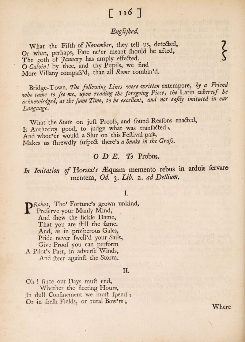 [ >><*: Englijhed. What the Fifth of November, they tell us, dete&ed. Or what, perhaps, Fate ne’er meant ftiould be afted. The 30th of January has amply effe&ed. ' O Calvin! by thee, and thy Pupils, we find More Villany compafs’d, than all Rome combin’d. Bridge-Town. The following Lines were written extempore, by a Friend who came to fee me, upon reading the foregoing Piece, the Latin whereof he acknowledged, at the fame Lime, to be excellent, and not eafily imitated in our Language. What the State on juft Proofs, and found Reafons enabled. Is Authority good, to judge what was tranfa&ed j And whoe’er would a Slur on this Feftival pafs, Makes us fhrewdly fufped there’s a Snake in the Grafs. ODE. To Probus. In Imitation of Horace^ ABquam memento rebus in arduis fervare mentem, Od. 3. Lib. 2. ad Dellium, I. Robus, Tho’ Fortune’s grown unkind, Preferve your Manly Mind, And fhew the fickle Dame, That you are ftill the fame. And, as in profperous Gales, Pride never fwell’d your Sails, Give Proof you can perform A Pilot’s Part, in adverfe Winds, And fteer againft the Storm. II. Oh ! fince our Days muft end. Whether the fleeting Hours, In dull Confinement we muft fpend *, Or in frefh Fields, or rural Bow’rs Where