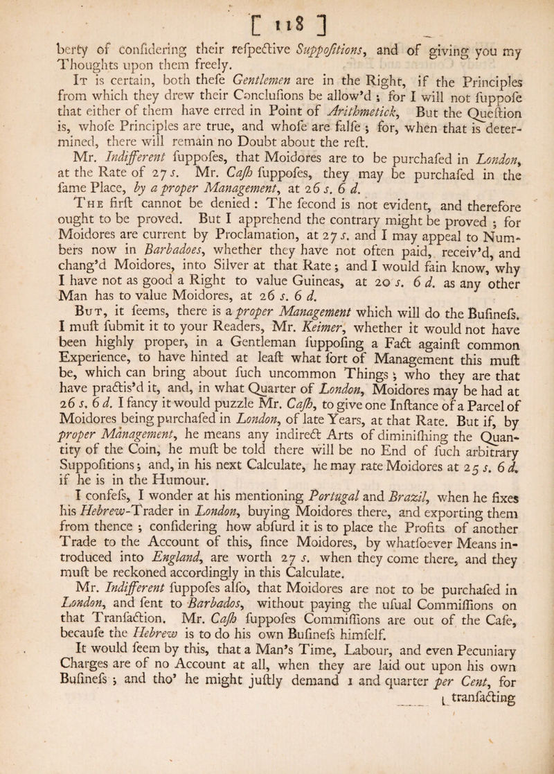 t S ] bcrty of confidering their refpedive Suppojitions, and of giving you my Thoughts upon them freely. It is certain, both thefe Gentlemen are in the Right, if the Principles from which they drew their Conclufions be allow’d ; for I will not fuppofe that either of them have erred in Point of Arithmetic£, But the Queftion is, whofe Principles are true, and whofe are falfe ; for, when that is deter¬ mined, there will remain no Doubt about the reft. Mr. Indifferent fuppofes, that Moidores are to be purchafed in London„ at the Rate of 27 s. Mr. Cajh fuppofes, they may be purchafed in the fame Place, by a proper Management, at 2 6 s. 6 d. The firft cannot be denied : The fecond is not evident, and therefore ought to be proved. But I apprehend the contrary might be proved ; for Moidores are current by Proclamation, at 27 s. and I may appeal to Num¬ bers now in Barbadoes, whether they have not often paid, receiv’d, and chang’d Moidores, into Silver at that Rate; and I would fain know, why I have not as good a Right to value Guineas, at 20 j. 6 d. as any other Man has to value Moidores, at 2 6 s. 6 d. But, it feems, there is a proper Management which will do the Bufinefs. I muft fubmit it to your Readers, Mr. Keimer, whether it would not have been highly proper* in a Gentleman fuppofing a Fad againft common Experience, to have hinted at leaft what fort of Management this muft be, which can bring about fuch uncommon Things \ who they are that have pradis’d it, and, in what Quarter of London,, Moidores may be had at 26 sy6 d.Y fancy it would puzzle Mr. Cajh, to give one Inftance of a Parcel of Moidores being purchafed in London, of late Years, at that Rate. But if, by proper Management, he means any indited Arts of diminifhing the Quan- tity of the Coin, he muft be told there will be no End of fuch arbitrary Suppofitions; and, in his next Calculate* he may rate Moidores at 25 s. 6 dL. if he is in the Humour. I confefs, I wonder at his mentioning Portugal and Brazil, when he fixes his Hebrew-Trader in London, buying Moidores there, and exporting them from thence ; confidering how abfurd it is to place the Profits of another Trade to the Account of this, fince Moidores, by whatfoever Means in¬ troduced into England, are worth 27 s. when they come there, and they muft be reckoned accordingly in this Calculate. Mr. Indifferent fuppofes alfo, that Moidores are not to be purchafed in London, and lent to Barbados, without paying the ufual Commilfions on that Tranfadion. Mr. Cajh fuppofes Commilfions are out of the Cafe, becaufe the Hebrew is to do his own Bufinefs himfelf. It would feem by this, that a Man’s Time, Labour, and even Pecuniary Charges are of no Account at all, when they are laid out upon his own Bufinefs *, and tho’ he might juftly demand 1 and quarter per Cent, for tranfading /