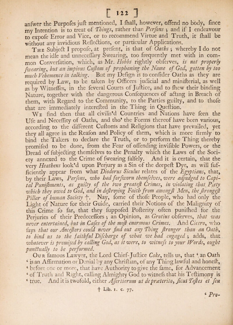 anfwer the Purpofes juft mentioned, I fhall, however, offend no body, fince my Intention is to treat of 'Things, rather than Perfons •, and if I endeavour to expofe Error and Vice, or to recommend Virtue and Truth, it fhall be without any invidious Reflections, or particular Applications. The SubjeCt I propofe, at prefent, is that of Oaths •, whereby I do not mean the idle and unneceffary Swearing, too frequently met with in com¬ mon Converfation, which, as Mr. Hobbs rightly obferves, is not properly fwearing, but an impious Cuftom of prophaning the Name of God, gotten by too much Vehemence in talking. But my Defign is to confider Oaths as they are required by Lav/, to be taken by Officers judicial and minifterial, as well as by Witneffes, in the feveral Courts of Juftice, and to fhew their binding Nature, together ■with the dangerous Confequences of aCting in Breach of them, with Regard to the Community, to the Parties guilty, and to thofe that are immediately interefted in the Thing in Queftion. We And then that all civilis’d Countries and Nations have feen the life and Neceffity of Oaths, and tho’ the Forms thereof have been various, according to the different Cuftoms and Religions that have prevailed, yet they all agree in the Reafon and Policy of them, which is more firmly to bind the Takers to declare the Truth, or to perform the Thing thereby promifed to be done, from the Fear of offending invifible Powers, or the Dread of fubjeCling themfelves to the Penalty which the Laws of the Soci¬ ety annexed to the Crime of fwearing falfely. And it is certain, that the very Heathens look’d upon Perjury as a Sin of the deepeft Dye, as will fuf- ficiently appear from what Diodorus Siculus relates of the Egyptians, that, by their Laws, Perfons, who had forfw or n themfelves, were adjudged to Capi¬ tal Punifhments, as guilty of the two greateft Crimes, in violating that. Piety which they owed to God, and in deftroymg Faith from amongft Men, the ftrongeft Pillar of human Society ft. Nay, fome of thofe People, who had only the Light of Nature for their Guide, carried their Notions of the Malignity of this Crime fo far, that they fuppofed Pofterity often puniffied for the Perjuries of their Predeceffors ; an Opinion, as Grotius obferves, that was ;never entertained, but in Cafes of the moft enormous Crimes. And Cicero, who fays that our Anceftors could never find out any Thing ftronger than an Oath, to bind us to the faithful Difcharge of what we had engaged ; adds, that whatever is promijed by calling God, as it were, to witnefs to your Words, ought punctually to he performed. Our. famous Lawyer, the Lord Chief-Juftice Coke, tells us, that c an Oath 4 is an Affirmation or Denial by any Chriftian, of any Thing lawful and honeft, c before one or more, that have Authority to give the fame, for Advancement 4 of Truth and Right, calling Almighty God to witnefs that his Teftimony is * true. And it is twofold, either Afifertiorum ut depreterite, ficut Tefies et feu f Lib. i. c. 77, c Pro-