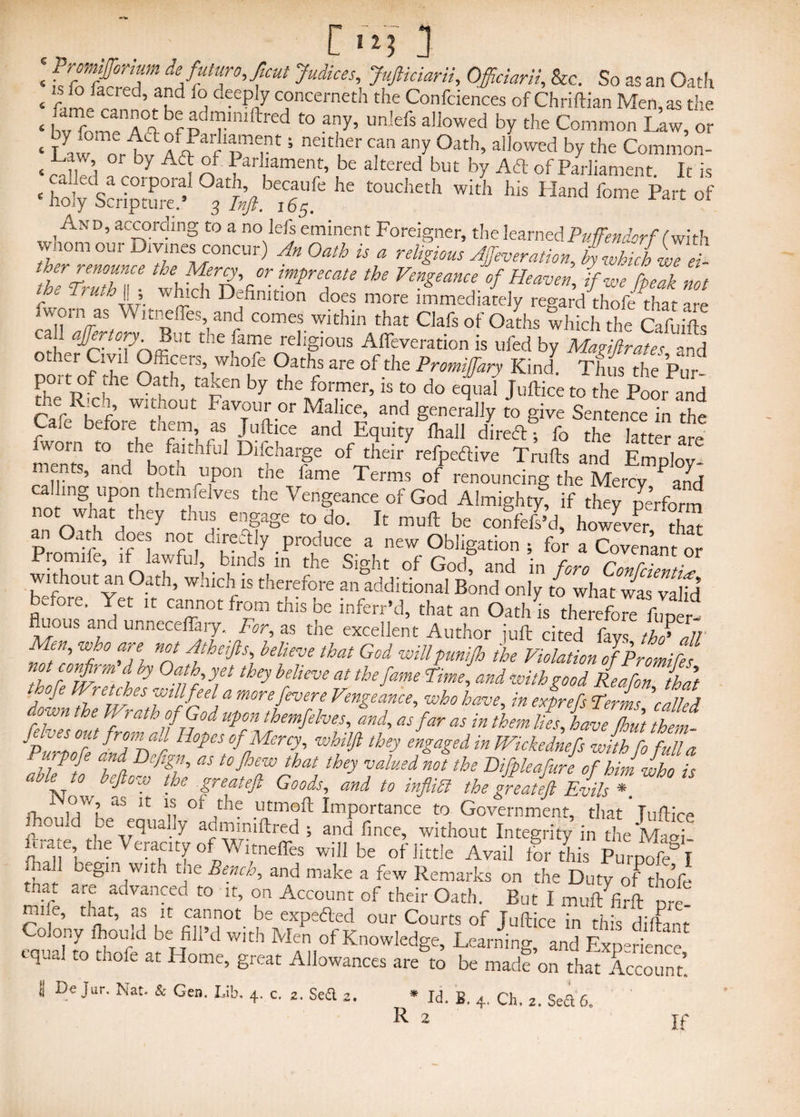 r *3 « fST&Z de/fur°^cut >*«'. JuJiidarii, Officiarii, &c. So as an Oath « flAfn ’ 5Pd f deep,y c?ncerneth the Confciences of Chriftian Men, as the « bv rr“^b;p ?lrfred t0 “y> lmlefs allowed by the Common Law, or « Law nr^v i Jfrf 5 nCIt 1£r any °ath’ aIlowed by the Common- -Law oi oy Ad of I arliament, be altered but by Ad of Parliament It is And, according to a no lefs eminent Foreigner, the learned Puffendorf (With wnom our Divines concur) ^ * it Afa'ration, bywMchwed- tZZ thSfgh ZWT v‘V«’jn^d ff, fpSm c ' I L Ar- ~ch Definition does more immediately regard thofe that are fworn as Witnefles, and comes within that Clafs of Oaths which the Cafuifts ca * affertory But the fame religious Afleveration is ufed by Magiftrates and po^of the oSfrtaiWhfe fA 3re °fthe Promiffafy Kind- Thus the Pur- ? xtn f ] ° > 5 taien by the former> is to do equal Juftice to the Poor and the Rich without Favour or Malice, and generally to give Sentence in the Cafe before them as Juftice and Equity Ihall direftf fo£ lTtter are fworn t0 thf faithful Difcharge of their refpeftive Trulls and Employ- ments, and both upon the fame Terms of renouncing the Mercy and calling upon themfelves the Vengeance of God Almighty if they perform not Wiiat they thus engage to do. It mull be confels’d, however that an Oath does not direftly produce a new Obligation ; for a Covenant or Promife, if lawful, binds in the Sight of God and in fr-m c r ■ without an Oath, which is therefore an additional Bond only to what was'valid before. Yet it cannot from this be inferr’d, that an Oath is therefore foner- fluous and unneceffary.For, as the excellent Author juft cited fays thd all 1 it?/’ W} 0 ff n°t Atheifts, believe that God willpunijh the Violation of Bromides tZr°fr mf{hy 0a!b yet they believe at thefame and with good Rea fan that tvofe Wretches will feel a morefevere Vengeance, who have, in exprefs Terms 'called down tie Wrath of God upon themfelves, and, as far as in Wm lies, haveX £1 4 out from ad Hopes of Mercy, whilft they engaged in Wickednefs with fo full a jrpofe and Defign, as tojhew that they valued not the Difpleafure of him who is able to beftow the great eft Goods, and to inflifi the treat eft Evils* fL 1 A? u“ lt: “ 01 A ,utmoft Importance to Government, that Juftice nomd be equally adminiftred ; and fince, -without Integrity in the Magi ftra e the Veracity of Witnefles will be of little Avail lor this PurpofA A begln,with tlle Benff and make a few Remarks on the Duty of thofe y/ ar,e advanced to it, on Account of their Oath. But I mulffo-ft Dre. mne, that, as it cannot be expedled our Courts of Juftice in this diftanr Colony lhould be fill’d with Men of Knowledge, Learning, and Experience Lqual t0 tuofe at H°me, great Allowances are to be made on that Account. 1 Jar. Nat. & Gen. Lib, 4. c. 2. Se£l 2. * Id. B. 4. Ch. 2. Sea 6. R 2 If