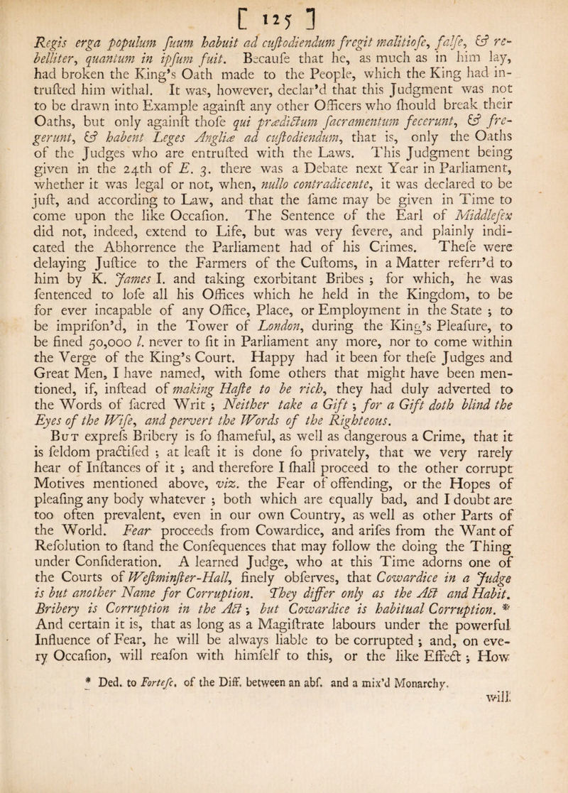 C ny 1 Regis erga populutn fuum habuit ad cuftodiendum fregit malitiofe, falfe, & re- belliter, quantum in ipfum fuit. Becaufe that he, as much as in him lay, had broken the King’s Oath made to the People, which the King had in- trufted him withal. It was, however, declar’d that this Judgment was not to be drawn into Example again!! any other Officers who fhould break their Oaths, but only again!! thofe qui pr^edidium facramentum fecerunt, & fre- gerunt, & habent Leges Anglic ad cuftodiendum, that is, only the Oaths of the Judges who are entrlifted with the Laws. This Judgment being given in the 24th of E. 3. there was a Debate next Year in Parliament, whether it was legal or not, when, nullo contradicente, it was declared to be juft, and according to Law, and that the fame may be given in Time to come upon the like Occafion. The Sentence of the Earl of Middlefex did not, indeed, extend to Life, but was very fevere, and plainly indi¬ cated the Abhorrence the Parliament had of his Crimes. Thefe were delaying Juftice to the Farmers of the Cuftoms, in a Matter referr’d to him by K. James I. and taking exorbitant Bribes ; for which, he v/as fentenced to lofe all his Offices which he held in the Kingdom, to be for ever incapable of any Office, Place, or Employment in the State ; to be imprifon’d, in the Tower of London, during the King’s Pieafure, to be fined 50,000 /. never to fit in Parliament any more, nor to come within the Verge of the King’s Court. Happy had it been for thefe Judges and Great Men, I have named, with fome others that might have been men¬ tioned, if, inftead of making Hafte to be rich, they had duly adverted to the Words of facred Writ ; Neither take a Gift *, for a Gift doth blind the Eyes of the kVife, and pervert the kFords of the Righteous. But exprefs Bribery is fo fhameful, as well as dangerous a Crime, that it is feldom pradfcifed ; at leaf! it is done fo privately, that we very rarely hear of Inftances of it ; and therefore I fhall proceed to the other corrupt Motives mentioned above, viz. the Fear of offending, or the Hopes of pleafing any body whatever ; both which are equally bad, and I doubt are too often prevalent, even in our own Country, as well as other Parts of the World. Fear proceeds from Cowardice, and arifes from the Want of Refolution to ftand the Confequences that may follow the doing the Thing under Confideration. A learned Judge, who at this Time adorns one of the Courts of JVeftminfter-Hail, finely obferves, that Cowardice in a Judge is but another Name for Corruption. Fhey differ only as the Adi and Habit. Bribery is Corruption in the Adi *, but Cowardice is habitual Corruption. * And certain it is, that as long as a Magiftrate labours under the powerful Influence of Fear, he will be always liable to be corrupted ; and, on eve¬ ry Occafion, will reafon with himfelf to this, or the like Effeb! ^ How * Ded. to Forte ft % of the Diff. between an abf. and a mix’d Monarchy, will;