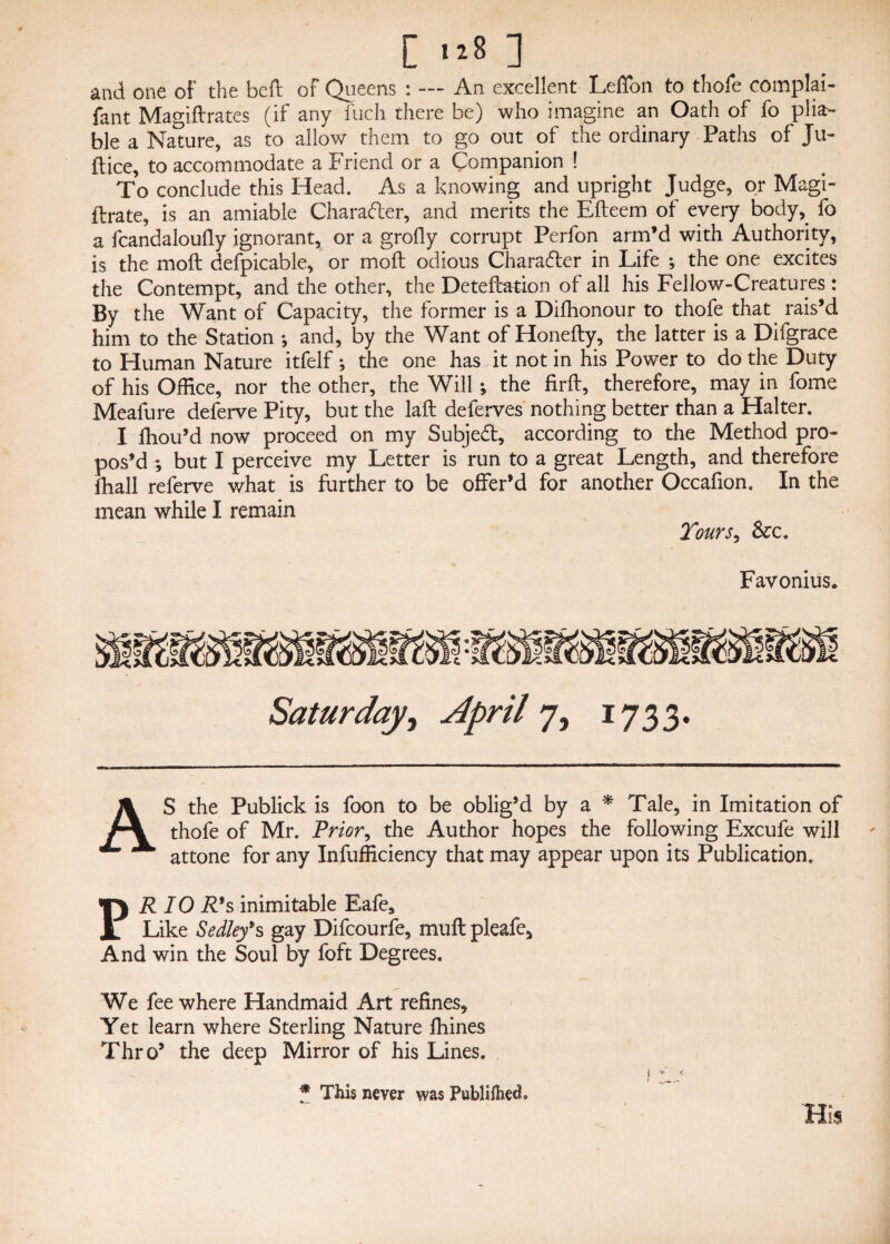 [ ] and one of the bed of Queens : — An excellent Leffon to thofe complai- fant Magiftrates (if any fuch there be) who imagine an Oath of fo plia¬ ble a Nature, as to allow them to go out of the ordinary Paths of Ju¬ ft ice, to accommodate a Friend or a Companion ! To conclude this Head. As a knowing and upright Judge, or Magi- ftrate, is an amiable Character, and merits the Efteem of every body, fo a fcandaloufiy ignorant, or a grofly corrupt Perfon arm’d with Authority, is the moft defpicable, or moil odious Character in Life ; the one excites the Contempt, and the other, the Deteftation of all his Fellow-Creatures: By the Want of Capacity, the former is a Difhonour to thofe that rais’d him to the Station •, and, by the Want of Honefty, the latter is a Difgrace to Human Nature itfelf; the one has it not in his Power to do the Duty of his Office, nor the other, the Will; the firft, therefore, may in fome Meafure deferve Pity, but the laft deferves nothing better than a Halter. I ffiou’d now proceed on my Subject, according to the Method pro¬ pos’d ; but I perceive my Letter is run to a great Length, and therefore fhall referve what is further to be offer’d for another Occafion. In the mean while I remain Tours, Favonius, Saturday, April 7, 1733. AS the Publick is foon to be oblig’d by a * Tale, in Imitation of thofe of Mr. Prior, the Author hopes the following Excufe will attone for any Infufficiency that may appear upon its Publication. PR 10 R's inimitable Eafes Like Sedley*s gay Difcourfe, muft pleafe. And win the Soul by foft Degrees. We fee where Handmaid Art refines. Yet learn where Sterling Nature fhines Thro’ the deep Mirror of his Lines. * This never was PublifhecL His