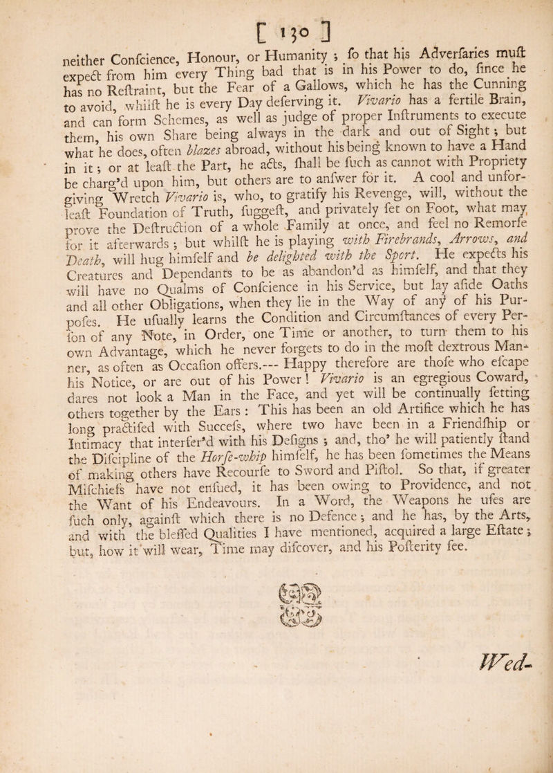 neither Confcience, Honour, or Humanity ; /o that his Adverfaries muft expeft from him every Thing bad that is m his Power to do, fince he has no Reftraint, but the Fear of a Gallows, which he has the Cunning to avoid whilft he is every Day deferving it. Vivano has a fertile Brain, and can*form Schemes, as well as judge of proper Inftruments to execute them his own Share being always in the dark and out or Sight; but what’he does, often blazes abroad, without his being known to have a Hand in it; or at leaft the Part, he acfts, fhall be fuch as cannot with Propriety be charg’d upon him, but others are to anfwer for it. A cool and unfor¬ giving Wretch Vivaria is, who, to gratify his Revenge, will, without the leaft Foundation of Truth, fuggeft, and privately fet on Foot, what may prove the Deftrudtion of a whole .Family at once, and feel no Remorie for it afterwards ■, but whilft he is playing with Firebrands, Arrows, and 'Death, will hug hitnfelf and be delighted, with the Spent. He expedts ills Creatures and Dependants to be as abandon’d as himfelf, and tnat they will have no Qualms of Confcience in his Service, but lay afide Oaths and all other Obligations, when they lie in the Way of any* of his Pur- pofes. He ufuallv learns the Condition and Circumftances of every Per- fon of any Note, in Order, one Time or another, to turn them to his own Advantage, which he never forgets to do in the molt dextrous Man¬ ner, as often as Occafion offers.—Happy therefore are thofe who efcape his’Notice, or are out of his Power! Vivario is an egregious Coward, dares not look a Man in the Face, and yet will be continually fetting others together by the Ears : This has been an old Artifice which he has lono- pradtifed with Succefs, where two have been in a Friendfhip or Intimacy that interfer’d with his Defigns ; and, tho’ he will patiently ftand th» Difcipline of the Horfe-whip himfelf, he has been fometimes the Means ofmaking others have Recourfe to Sword and Piftol. So that, if greater Mifchiefs°have not erlfued, it has been owing to Providence, and not the Want of his Endeavours. In a Word, the Weapons he tiles are fuch only, againft which there is no Defence and he ha,, by the Arts, and with the bleffed Qualities I have mentioned, acquired a large Eftate; but, how it will wear. Time may difeover, and his Pofterity fee. Wed-