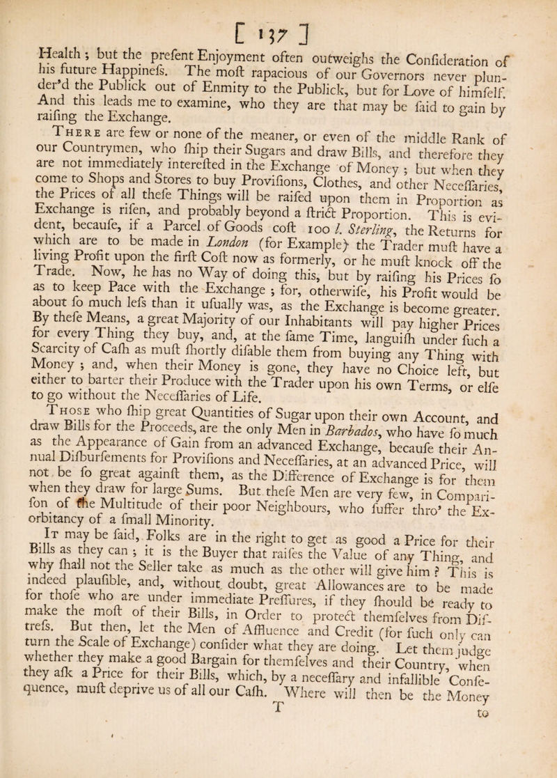 Health•, but the prefent Enjoyment often outweighs the Confideration of his fLiturc Happmcfs. The moft rapacious of our Governors never plun¬ der d the Pubhck out of Enmity to the Publick, but for Love of himfelf. And this leads me to examine, who they are that may be laid to gain by raifing the Exchange. 7 There are few or none of the meaner, or even of the middle Rank of our Countrymen, who fhip their Sugars and draw Bills, and therefore they are not immediately interefted in the Exchange of Money ; but when they come to Shops and Stores to buy Provifions, Clothes, and other NeceiTaries the Prices of all thefe Things will be raifed upon them in Proportion as Exchange is rifen, and probably beyond a ftricft Proportion. This is evi- dent, becaufe, if a Parcel or Goods coft ioo l. Sterling, the Returns for which are to be made in London (for Example) the Trader muft have a liymg Profit upon the firft Coft now as formerly, or he muft knock off the 1 rade Now, he has no Way of doing this, but by raifing his Prices fo as to keep Pace with the Exchange •, for, otherwife, his Profit would be about fo much lefs than it ufually was, as the Exchange is become greater By thefe Means, a great Majority of our Inhabitants will pay higher Prices for every Thing they buy, and, at the fame Time, Janguifh under fuch a Scarcity of Cam as muft fhortly difable them from buying any Thino- with Money -, and, when their Money is gone, they have no Choice left but either to barter their Produce with the Trader upon his own Terms or elfe to go without the NeceiTaries of Life. ’ eIle Those who fhip great Quantities of Sugar upon their own Account, and draw BiUs for the Proceeds, are the only Men in Barbados, who have fo much as ^ Appearance of Gain from an advanced Exchange, becaufe their An¬ nual Difburfements for Provifions and Neceffaries, at an advanced Price will not be fo great againft them, as the Difference of Exchange is for ’them when they draw for large Sums. But thefe Men are very few, in Com pari- ion of <he Multitude of their poor Neighbours, who fuffer thro’ the Ex- orbitancy of a fmall Minority. It may be faid. Folks are in the right to get as good a Price for their Kills as they can -, it is the Buyer that raifes the Value of any Thino- ancj why ftiall not the Seller take as much as the other will give him ? This is indeed plaufible, and, without doubt, great Allowances are to be made for thofe who are under immediate Preffures, if they fhould be ready to make ihe moft of their Bills, in Order to proteft themfelves from Dif- tre^s But then, let the Men of Affluence and Credit (for fuch only can turn the Scale of Exchange) confider what they are doing. Let them judge whether they make a good Bargain for themfelves and their Country 'when they alk a Price for their Bills, which, by a neceffary and infallible Confe- quence, muft deprive us of all our Cafh. Where will then be the Money to