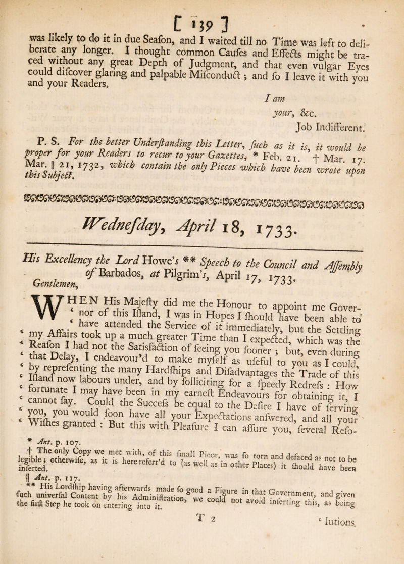 was likely to do it in due Seafon, and I waited till no Time was left to deli¬ berate any longer. I thought common Caufes and Effedts might be tra- CediT1iv-°Ut an^ ?reat DePth of Judgment, and that even vulgar Eyes could difcover glaring and palpable Mifcondud j and lb I leave it with you and your Readers. 1 I am your, &c. Job Indifferent, . S> F°r the hetter Undemanding this Letter, fuch as it is, it would be proper for your Readers to recur to your Gazettes, * Feb. 21. f Mar 17 ^tbts Subjeli 17325 CMainthe only Pieces which have been wrote upon Wednefday, April 18, 1733. His Excellency the Lord Howeb ** Speech to the Council and AJTembh ■ °f Barbados, at Pilgrim’*, April 17, 1733. WHEN His Majefty did me the Honour to appoint me Gover- < ‘lor of thlS,Idand’ l was ln HoPes 1 fliould have been able to .ff. laVlr attended the service of it immediately, but the Settling ReafonTLd notThe V f featerffme than 1 exPefted> which was thf ^ nhad not,the Satisfaction of feeing you fooner •, but, even during that Delay, I endeavour d to make myfelf as ufeful to you as I coukf by reprefenting the many Hardlhips and Difadvantages the7 Trade of this fortunate^ ^ by folllcitinS for a fpeedy Redrefs : How cannot L1 C h,ave,beecn ln rm[ earneft Endeavours for obtaining it, I cannot fay. Could the Succefs be ecjual to the Defire I have of lervino- svc au, yrh?*™ v\ mes granted . But this with Pleafure I can affure you, feveral Refo- || Ant. p. 117. fucr^erfeSenT^ ^ l ^ “ *haJ G—ment, and given the firft Step he took on entering into lt ’ W* C0#Id not avo,d this, as being 1 2 f lutions < 4 4 4 4 4 4 4