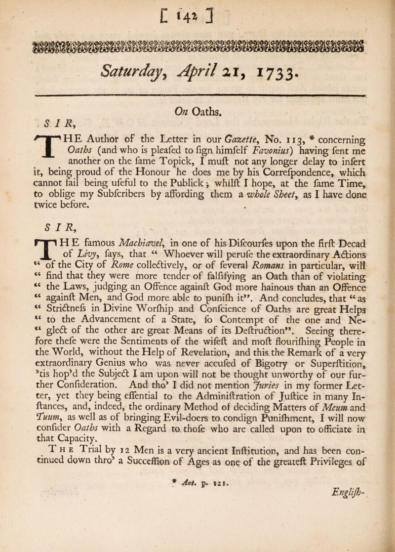 Saturday, April ai, 1733. G# Oaths. SIR, THE Author of the Letter in our Gazette, No. 113, * concerning Oaths (and who is pleafed to fign himfelf Favonius) having fent me another on the fame Topick, I muft not any longer delay to infert it, being proud of the Honour he does me by his Correfpondence, which cannot fail being ufeful to the Publick; whilft I hope, at the fame Time, to oblige my Subfcribers by affording them a whole Sheet, as I have done twice before, SIR, TH E famous Machiavel, in one of his Difcourfes upon the firft Decad of Livy, fays, that “ Whoever will perufe the extraordinary Actions “ of the City of Rome collectively, or of feveral Romans in particular, will 44 find that they were more tender of falfifying an Oath than of violating 44 the Laws, judging an Offence againfl God more hainous than an Offence “ againfl Men, and God more able to punifh it5’. And concludes, that “as “ Stridlnefs in Divine Worfhip and Confcience of Oaths are great Helps “ to the Advancement of a State, fo Contempt of the one and Ne- *c gle£t of the other are great Means of its Deftru£lion5\ Seeing there¬ fore thefe were the Sentiments of the wifefl and mofl flourifhing People in the World, without the Help of Revelation, and this the Remark of a very extraordinary Genius who was never accufed of Bigotry or Superflition, 3tis hopM the Subjedl I am upon will not be thought unworthy of our fur¬ ther Confideration. And tho3 I did not mention Juries in my former Let¬ ter, yet they being effential to the Adminiftration of Juflice in many In- fiances, and, indeed, the ordinary Method of deciding Matters of Meum and Euum, as well as of bringing Evil-doers to condign Punifhment, I will now confider Oaths with a Regard to thofe who are called upon to officiate in that Capacity, 1 h e Trial by 12 Men is a very ancient Infiitution, and has been con¬ tinued down thro5 a Succeffion of Ages as one of the greateft Privileges of * AnU p. 121. Englijh-