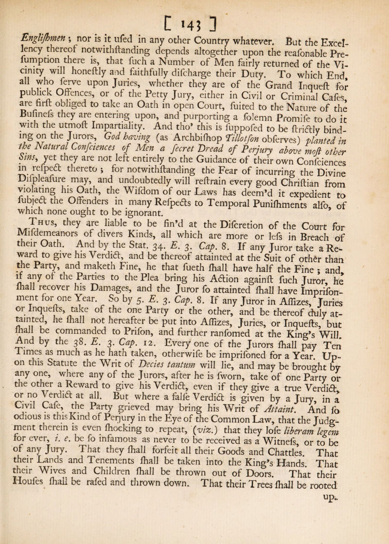 C '4? 3 Englifhmen *, nor is it ufed in any other Country whatever. But the Excel¬ lency thereof notwithftanding depends altogether upon the reafonable Pre- lumption there is, that fuch a Number of Men fairly returned of the Vi¬ cinity will honeftly and faithfully difcharge their Duty. To which End feiwe upon Juries, whether they are of the Grand Inqueft for publick Offences, or of the Petty Jury, either in Civil or Criminal Cafes, are hr ft obliged to take an Oath in open Court, fuited to the Nature of the Bufinefs they are entering upon, and purporting a folemn Promife to do ic with the utmoft Impartiality. And tho’ this is fuppofed to be ftridtly bind- mg on the Jurors, God having (as Archbifttop Tillotfon obferves) planted in the Natural Confciences of Men a fecret Bread of Perjury above mofl other bins, yet they are not left entirely to the Guidance of their own Confciences in refpedt thereto ; for notwithftanding the Fear of incurring the Divine Difpleafure may, and undoubtedly will reftrain every good Chriftian from violating his Oath, the Wifdom of our Laws has deem’d it expedient to fubjedt the Offenders in many Refpe&s to Temporal Puniftiments alfo, of which none ought to be ignorant. tv,t-TiHUS’ they are IiabIe to be at tbe Dilcretion of the Court for Mildemeanors of divers Kinds, ail which are more or lefs in Breach of their Oath. And by the Stat. 34. E. 3. Cap. 8. If any Juror take a Re¬ ward to give his Verdidf, and be thereof attainted at the Suit of other than the Party, and maketh Fine, he that fueth fhall have half the Fine • and it any ot the Parties to the Plea bring his Adlion againft fuch Juror he fhall recover his Damages, and the Juror fo attainted fhall have Imprifon- ment for one Year. So by 5. E. 3. Cap. 8. If any Juror in Affizes, Juries 01. lncIuefs’ take t]ie one Party or the other, and be thereof duly at¬ tainted, he fhall not hereafter be put into Affizes, Juries, or Inquefts, but mail be commanded to Prifon, and further ranfomed at the King’s Will And by the 38. E. 3. Cap. 12. Everyone of the Jurors fhall pay Ten 1 imes as mucn as he hath taken, otherwife be imprifoned for a Year. Up- on thia Statute the Writ of Decies tantum will lie, and may be brought by any one, where any of the Jurors, after he is fworn, take of one Party or the other a Reward to give his Verdid, even if they give a true Verdid or n° Verdid at all. But where a falie Verdid is given by a Jury, in a Civil Cafe, the Party grieved may bring his Writ of Attaint. And lb odious is this Kind of Peijury in the Eye of the Common Law, that the Judg¬ ment therein is even lhoeking to repeat, {viz.) that they lofe liber am legem for ever, i. e. be fo infamous as never to be received as a Witnefs, or to be of any Jury. That they fhall forfeit all their Goods and Chatties. That their Lands and Tenements fhall be taken into the King’s Hands. That their _ Wives and Children fhall be thrown out of Doors. That their Houfes fhall be rafed and thrown down. That their Trees fhall be rooted up..