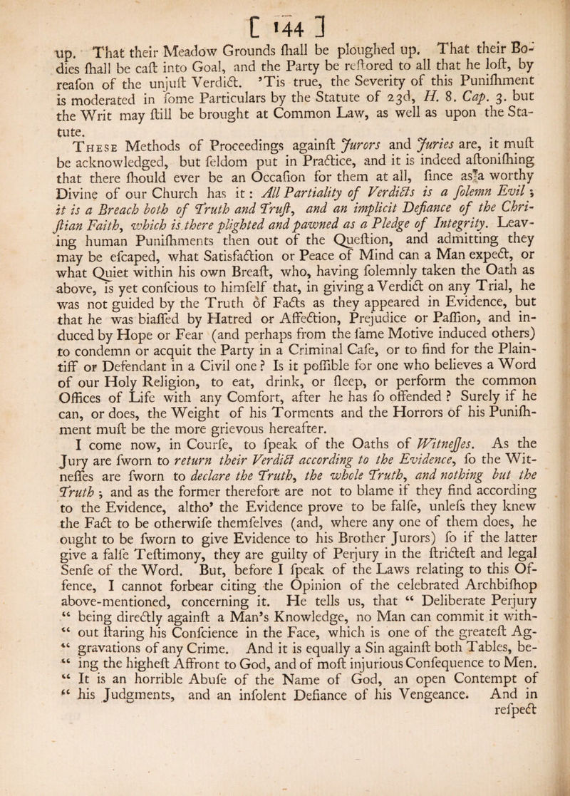 up. That their Meadow Grounds fhall be ploughed up. That their Bo¬ dies (hall be call into Goal, and the Party be reftored to all that he loft, by reafon of the unjuft Verdidt. ’Tis true, the Severity of this Punifhment is moderated in fonie Particulars by the Statute of 2,3d, H. 8. Cap. 3* but the Writ may ftill be brought at Common Law, as well as upon the Sta¬ tute. t These Methods of Proceedings againft Jurors and Juries are, it mutt be acknowledged, but feldom put in Pra6tice, and it is indeed aftonifhing that there fhould ever be an Occafion for them at all, fince as|a worthy Divine of our Church has it: All Partiality of Ver dills is a folemn Evil; it is a Breach both of Eruth and Eruft, and an implicit Defiance of the Chri- jlian Faith, which is. there plighted and pawned as a Pledge of Integrity. Leav¬ ing human Punifhments then out of the Queftion, and admitting they may be efcaped, what Satisfaffion or Peace of Mind can a Man expedl, or what Quiet within his own Breaft, who, having folemnly taken the Oath as above, is yet confcious to himfelf that, in giving a Verdidt on any Trial, he was not guided by the Truth of Fadts as they appeared in Evidence, but that he was biaffed by Hatred or Affedtion, Prejudice or Paffion, and in¬ duced by Hope or Fear (and perhaps from the fame Motive induced others) to condemn or acquit the Party in a Criminal Cafe, or to find for the Plain¬ tiff or Defendant in a Civil one ? Is it poffible for one who believes a Word of our Holy Religion, to eat, drink, or fieep, or perform the common Offices of Life with any Comfort, after he has fo offended ? Surely if he can, or does, the Weight of his Torments and the Horrors of his Puniffi- ment mu ft be the more grievous hereafter. I come now, in Courfe, to fpeak of the Oaths of JVitneJJes. As the Jury are fworn to return their Verdi hi according to the Evidence, fo the Wit- neffes are fworn to declare the Eruth, the whole Truths and nothing but the Eruth ; and as the former therefore are not to blame if they find according to the Evidence, altho’ the Evidence prove to be falfe, unlefs they knew the Fadt to be otherwife themfelves (and, where any one of them does, he ought to be fworn to give Evidence to his Brother Jurors) fo if the latter give a falfe Teftimony, they are guilty of Perjury in the ftridteft and legal Senfe of the Word. But, before I fpeak of the Laws relating to this Of¬ fence, I cannot forbear citing the Opinion of the celebrated Archbifhop above-mentioned, concerning it. He tells us, that “ Deliberate Perjury “ being diredtly againft a Man’s Knowledge, no Man can commit it with- out ftaring his Confidence in the Face, which is one of the greateft Ag- gravations of any Crime. And it is equally a Sin againft both Tables, be- “ ing the higheft Affront to God, and of moft injurious Confequence to Men. “ It is an horrible Abufe of the Name of God, an open Contempt of his Judgments, and an infolent Defiance of his Vengeance. And in refpedt