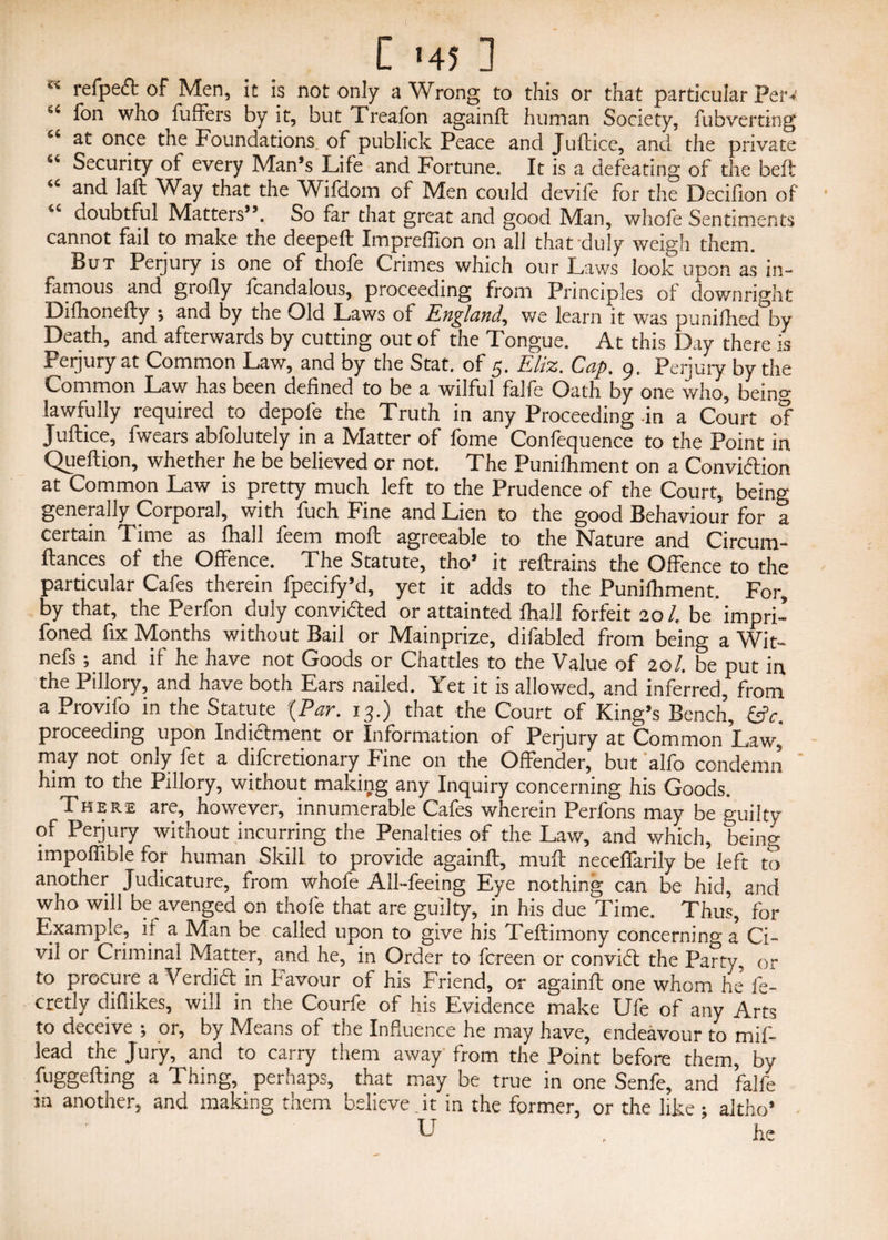 C <45 ] c' refpeft of Men, it is not only a Wrong to this or that particular perv 64 fon who fuffers by it, but Treafon againll: human Society, fubverting “ at once the Foundations, of publick Peace and Juftice, and the private “ Security of every Man’s Life and Fortune. It is a defeating of the beft “ and laft Way that the Wifdom of Men could devife for the Decillon of doubtful Matters”. So far that great and good Man, whofe Sentiments cannot fail to make the deepeft Impreflion on all that duly weigh them. But Perjury is one of thofe Crimes which our Laws look upon as in¬ famous and grofly fcandalous, proceeding from Principles of downright Difhonefty ; and by the Old Laws of England, we learn it was punilhed by Death, and afterwards by cutting out of the Tongue. At this Day there is Perjury at Common Law, and by the Stat. of 5. Eliz. Cap. 9. Perjury by the Common Law has been defined to be a wilful falfe Oath by one who, being lawfully required to depole the Truth in any Proceeding-in a Court of Juftice, fwears abfolutely in a Matter of fome Confequence to the Point in Queftion, whether he be believed or not. The Punilhmcnt on a Conviction at Common Law is pretty much left to the Prudence of the Court, being generally Corporal, with fuch Fine and Lien to the good Behaviour for a certain Time as Hull feem moft agreeable to the Nature and Circum- ftances of the Offence. The Statute, tho’ it reftrains the Offence to the particular Cafes therein fpecify’d, yet it adds to the Punifhment. For, by that, the Perfon duly convi&ed or attainted ftiall forfeit 20/. be'impri- foned fix Months without Bail or Mainprize, difabled from being a Wit- nefs; and if he have not Goods or Chatties to the Value of 20/. be put in the Pillory, and have both Ears nailed. Yet it is allowed, and inferred, from a Provifo in the Statute {Par. 13.) that the Court of King’s Bench, &V. proceeding upon Indictment or Information of Perjury at Common Law,' may not only fet a difcretionary Fine on the Offender, but 'alfo condemn him to the Pillory, without making any Inquiry concerning his Goods. There are, however, innumerable Cafes wherein Perfons may be guilty of Perjury without incurring the Penalties of the Law, and which, being impoffible for human Skill to provide againft, muft neceffarily be left to another Judicature, from whofe All-feeing Eye nothing can be hid, and who will be avenged on thofe that are guilty, in his due Time. Thus, for Example, if a Man be called upon to give hss Teftimony concerning a Ci¬ vil or Criminal Matter, and he, in Order to fcreen or conviCt the Party, or to procure a VerdiCt in favour of his Friend, or againft one whom he fe- cretly difiikes, will in the Courfe of his Evidence make Ufe of any Arts to deceive -, or, by Means of the Influence he may have, endeavour to mif- 3ead the Jury, and to carry them away from the Point before them, by fuggefting a Thing, perhaps, that may be true in one Senfe, and falfe m another, and making them believe.it in the former, or the like ; aitho’ U . he