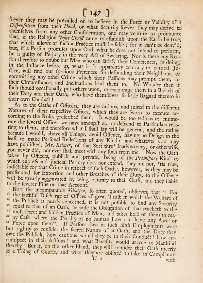 ^ever they may be prevailed on to believe in the Force or Validity of a Dtfpenfation from their Head, or what Security foever they may derive to tem(elves from any other Confideration, one may venture to pronounce at, if the Religion\ Jeffs Chrijl came to eftablilh upon the Earth be true, that which allows of luch a Practice mud be falfe ; for it can’t be deny’d, ut, 1 a Perlon promiles upon Oath what he does not intend to perform, re Is §ui ty of Perjury in the very Act of Swearing. Nor is there any Rea- fon therefore to doubt but Men who can fatisfy their Confciences, in doing, !?. t ie ?nc,e before us, what is fo apparently contrary to natural Ju- ltice, will find out fpecious Pretences for defrauding their Neighbour or committing any other Crime which their Paffions may prompt them, or their Circumftances and Inclinations lead them to. No Wonder then if tuch mould occafionally put others upon, or encourage them in a Breach of their Duty and their Oath, who have themfelves fo little Regard thereto in their own ConduX! As to the Oaths of Officers, they are various, and fuited to the different Natures of their refpeftive Offices, which they are fworn to execute ac¬ cording to the Rules prefcribed them. It would be too tedious to enume¬ rate the feveral Offices we have amongft us, or defcend to Particulars rela¬ ting to them, and tnerefore what I ffiall fay will be general, and the rather becaufe I would, above all Things, avoid Offence, having no Delign in the leaft to make Perfonal Reflexions of any Kind ; and whatever you may have publilhed, Mr. Keimer, of that Sort thro’ Inadvertency, or otherwife you never did, nor ever lhall meet with any fuch from me. Now the Oath taken by Officers, publick and private, being of the Premiffary Kind to which exprefs and judicial Peijury does not extend, they are not, ’tis true, mdiXable for that Crime in refpeX ot fuch Oath •, however, as they may be profecuted for Extortion and other Breaches of their Duty, fo the Offence wifl be greatly aggravated by being contrary to their Oath, and they liable to the ieverer Fine on that Account. « BfJT 5^ ^“fnparable Pillotfon, fo often quoted, obferves, that “ For « u d'Im Difcharge of Offices of great Truft ih which the Welfare of tc tile ,u ,k is nearly concerned, it is not poffible to find any Security equal to that of an Oath, becaufe the Obligation of that reacheth to the moil fecret and hidden PraXice of Men, and takes hold of them in ma¬ ny Cales where the Penalty of no human Law can have any Awe or force upon them”. If Perfons then in fuch high Employments were but rightly to confider the facred Nature of an Oath, and the Duty the* owe the Publick, how cautious would they be in their ConduX ! how dr- cumfpeX in their AXions! and what Benefits would accrue to Mankind thereby . But if on the other Hand, they will confider their Oath meerly Is aThinS of Coune, and what they are obliged to take in'Compliance U 2 with iC