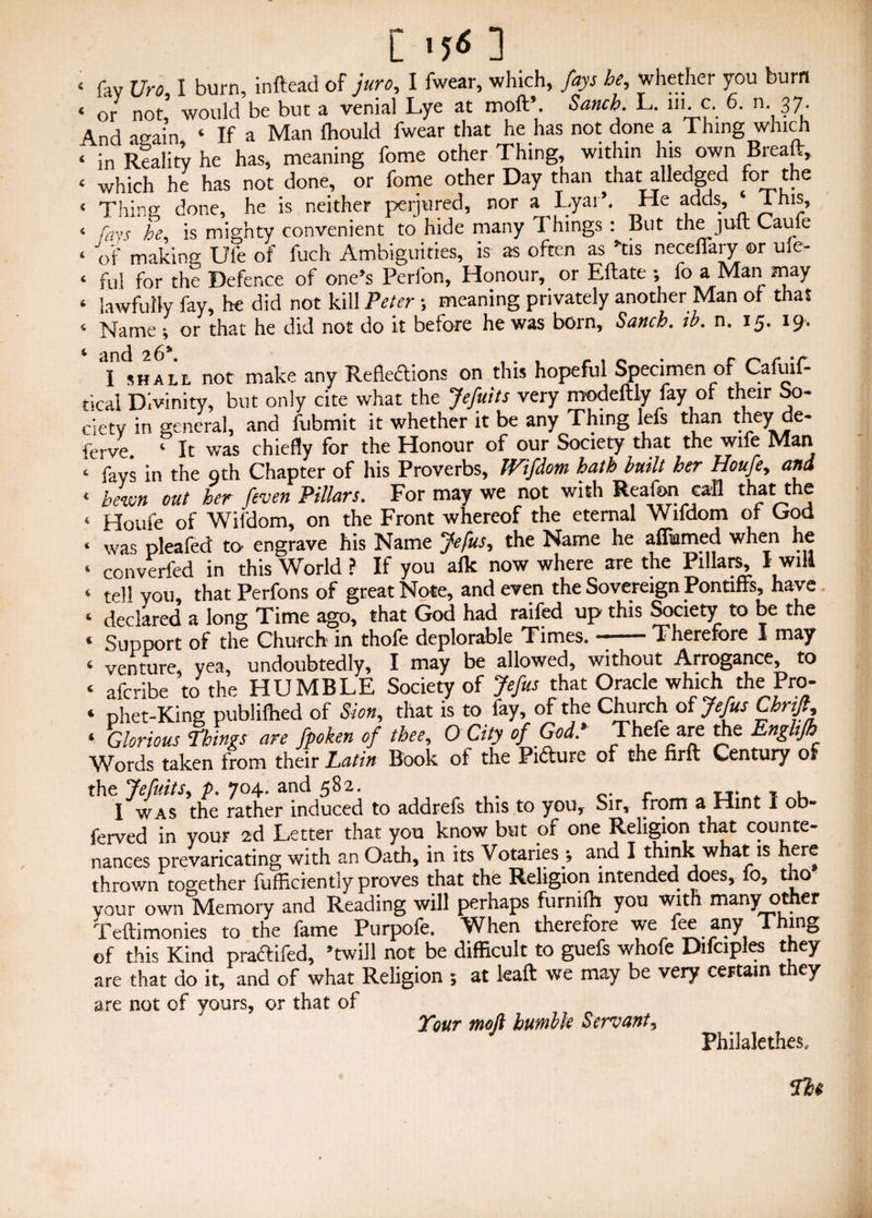 ['50 « fav uro I burn, inftead of juro, I fwear, which, fays he, whether you burn ‘ or not, would be but a venial Lye at moll’. Sanch. L. in. c. 6. n. 37. And again 4 If a Man fhould fwear that he has not done a Thing which < in Reality he has, meaning fome other Thing, within his own Breaft, < which he has not done, or fome other Day than that alledged for the < Thing done, he is neither perjured, nor a Lyaih He adds, ‘I his, 4 fays he is mighty convenient to hide many 1 hings : But the juft Caufe 4 of making Ule of fuch Ambiguities, is as often as »tis neceftary or me- ‘ ful for the Defence of one's Perfon, Honour, or Eftate •, fo a Man may 4 lawfully fay, he did not kill Peter ; meaning privately another Man of that 4 Name; or that he did not do it before he was born, Sanch. ib. n. 15. 19. 4 ancJ 26^ • I shall not make any Reflections on this hopeful Specimen of Cafuif- tical Divinity, but only cite what the Jefuits very modeftly fay of their So¬ ciety in general, and fubmit it whether it be any Thing lefs than they de- ferve. 4 It was chiefly for the Honour of our Society that the wife Man 4 fays in the oth Chapter of his Proverbs, Wifdom hath built her Houfe, and 4 hewn out her feven Pillars. For may we not with Realm call that the 4 Houfe of Wifdom, on the Front whereof the eternal Wifdom of Cod « was pleafed to* engrave his Name Jefus ^ the Name he afimmed when he 4 converted in this World ? If you afk now where are the Pillars, I will 4 tell you, that Perfons of great Note, and even the Sovereign Pontiffs, have. ‘ declared a long Time ago, that God had railed up this Society to be the ‘ Support of the Church in thofe deplorable Times. --Therefore I may ‘ venture, yea, undoubtedly, I may be allowed, without Arrogance, to ‘ afcribe to the HUMBLE Society of Jefus that Oraclewhich the Pro- ‘ phet-King publifhed of Sion, that is to fay, of the Church of Jefus Chnft, ‘ Glorious hings are fpoken of thee, O City of God.> Theft: are the Enghfh Words taken from their Latin Book of the Picture of the firft Century of the Jefuits, p. 704. and 582. . u. ^ , , I was the rather induced to addrefs this to you. Sir, from a Hint I ob- ferved in your 2d Letter that you know but of one Religion that counte¬ nances prevaricating with an Oath, in its Votaries •, and I think what is here thrown together fufficiently proves that the Religion intended does, fo, tho vour own Memory and Reading will perhaps furnilh you with many other Teftimonies to the fame Purpofe. When therefore we fee any Thing of this Kind pfactifed, ’twill not be difficult to guefs whole Difciples they are that do it, and of what Religion ; at leaft we may be very certain they are not of yours, or that of Your moft humble Servant, Philalethes,