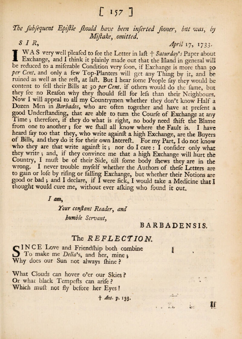 The fubfequent Epijlle Jhould have been inferted Jooner, but was, by Mijlake, omitted. S I R> * y^)n7 17, 1733. IWA S very well pleafed to fee the Letter in laft *f* Saturday’s Paper about Exchange, and I think it plainly made out that the Ifland in general will be reduced to a miferable Condition very foon, if Exchange is more than 30 ■per Cent, and only a few Top-Planters will get any Thing by it,, and be ruined as well as the reft, at laft. But I hear lome People fay they would be content to fell their Bills at 30 perCent. if others would do the fame, but they fee no Reafon why they fhould fell for lefs than their Neighbours. Now I will appeal to ail my Countrymen whether they don’t know Half a Dozen Men in Barbados,, who are often together and have at prefent a good Underftanding, that are able to turn the Courfe of Exchange at any Time ; therefore, if they do what is right, no body need ftiift the Blame from one to another 5 for we lhall all know where the Fault is. I have heard fay too that they, who write againft a high Exchange, are the Buyers of Bills, and they do it for their own InterefL For my Part, I do not know who they are that write againft it; nor do I care : I confider only what they write ; and, if they convince me that a high Exchange will hurt the Country, I muft be of their Side, till fome body fhews they are in the wrong. I never trouble myfelf whether the Authors of thefe Letters are to gain or lofe by rifing or falling Exchange, but whether their Notions are good or bad * and I declare, if I were fick, I would take a Medicine that I thought would cure me, without ever alking who found it out. I am% Tour conftant Reader, and humble Servant3 BARBA DENSIS, The REFLECTION. SINCE. Love and Friendfliip both combine % To make me Delia’s, and her, mine 1 Why does our Sun not always ftiine ? What Clouds can hover o’er our Skies ? Or what black Tempefts can arife ? Which muft not fly before her Eyes! f Ant< p. 1 * . If