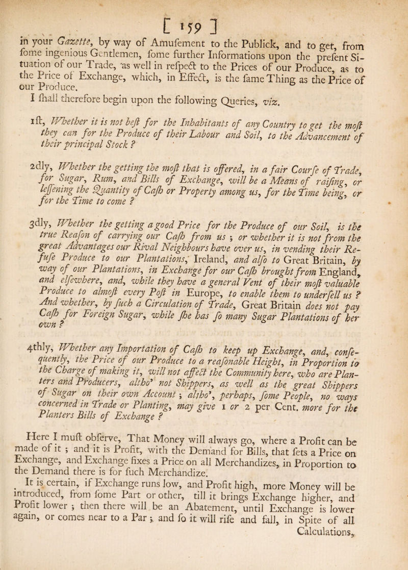 in your Gazette, by way of Amufement to the Publick, and to get, from lome ingenious Gentlemen, fome further Informations upon the prefent Si¬ tuation of our Trade, 'as well in refpeft to the Prices of our Produce as to tne Price of Exchange, which, in Effeft, is the fame Thing as the Price of our Produce. I fhall therefore begin upon the following Queries, viz. 2 ft, Whether it is not beft for the Inhabit ants of any Country to get the moft they can for the Produce of their Labour and Soil, to the Advancement of their principal Stock ? ' J 2dly, Whether the getting the moft that is offered, in a fair Courfe of Trade, fof ougar. Punt, and bills of Exchange, will be a IVIeans of raijing, cr leffening the Quantity of Cafh or Property among us, for the Time being or for the Time to come ? 3dly, Whether the getting a good Price for the Produce of our Soil, is the true Reafon of carrying our Cafh from us ; or whether it is not from the great Advantages our Rival Neighbours have over us, in vending their Re- fufe Produce to our Plantations, Ireland, and alfo to Great Britain, by way Oj our Plantations, in Exchange for our Cafh brought from England, and elfewhere, and, while they have a general Vent of their moft valuable Produce to almoft every Poft in Europe, to enable them to underfell us ? fffl whether, by fetch a Circulation of Trade, Great Britain does not pay Cafh for Foreign Sugar, while fhe has fo many Sugar Plantations of her own t J 4thly, Whether any Importation of Cafh to keep up Exchange, and, confe- quently, the Price of our Produce to a reafonable Height, in Proportion to the Charge of making it, will not affebt the Community here, who are Plan¬ ters and Producers, altho' not Shippers, as well as the great Shippers of Sugar on their own Account; altho', perhaps, fome People, no ways concerned in Trade or Planting, may give i or 2 per Cent, more for the Planters Pills of Exchange ? Here I muff obferve, 1 hat Money will always go, where a Profit can be made of it ; and it is Profit, with the Demand for Bills, that fets a Price on Exchange, and Exchange fixes a Price on all Merchandizes, in Proportion to the Demand there is for fuch Merchandize. . It is certain, if Exchange runs low, and Profit high, more Money will be introduced, from iome Part or other, till it brings Exchange higher, and Profit lower ; then there will be an Abatement, until Exchange is lower again, or comes near to a Par ; and fo it will rife and fall, in Spite of all Calculations^.