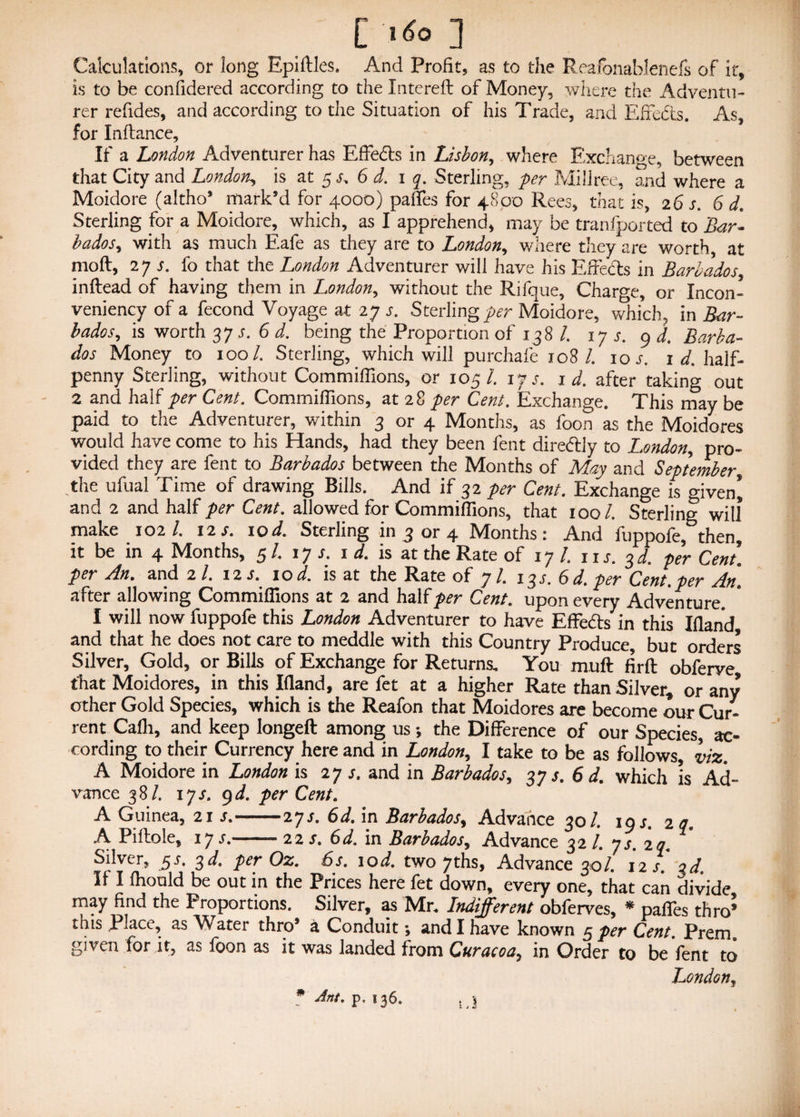 C 1*0 ] Calculations, or long Epiftles. And Profit, as to the Reafonablenefs of it, is to be confidered according to the Intereft of Money, where the Adventu¬ rer refides, and according to the Situation of his Trade, and Effects. As, for Inftance, If a London Adventurer has Effe&s in Lisbon, where Exchange, between that City and London, is at 5 s. 6 d. 1 q. Sterling, per Millree, and where a Moidore (altho® mark’d for 4000) paffes for 4800 Rees, that is, 26 s. 6 d. Sterling for a Moidore, which, as I apprehend, may be tranfported to Bar- bados, with as much Eafe as they are to London, where they are worth, at moft, 27 r. fo that the London Adventurer will have his Effects in Barbados, inftead of having them in London, without the Rifque, Charge, or Incon- veniency of a fecond Voyage at 27 .r. Sterlings Moidore, which, in Bar¬ bados, is worth 375. 6 d. being the Proportion of 138 /. 17 r. 9 d. Barba¬ dos Money to 100/. Sterling, which will purchafe 108/. 10 s. 1 d. half¬ penny Sterling, without Commiffions, or 105/. i f s. id. after taking out 2 and half per Cent. Commiffions, at 28 per Cent. Exchange. This may be paid to the Adventurer, within 3 or 4 Months, as foon as the Moidores would have come to his Hands, had they been fent dire&Jy to London, pro¬ vided they are fent to Barbados between the Months of May and September, the ufual Time of drawing Bills. And if 32 per Cent. Exchange is given^ and 2 and half per Cent. allowed for Commiffions, that 100/. Sterling will make 102/. 12 s. 10 d. Sterling in 3 or 4 Months: And fuppofe, then, it be in 4 Months, 5 /. 17/. id. is at the Rate of 17 /. 11 s. 3 d. per Cent. per An. and 2 /. 12 s. 10 d. is at the Rate of 7/. 13J. 6d.per Cent.per An. after allowing Commiffions at 2 and half per Cent. upon every Adventure. I will now fuppofe this London Adventurer to have Effe&s in this Hand and that he does not care to meddle with this Country Produce, but orders Silver, Gold, or Bills of Exchange for Returns, You muff firft obferve that Moidores, in this Hand, are fet at a higher Rate than Silver, or any other Gold Species, which is the Reafon that Moidores are become our Cur¬ rent Cafli, and keep longeft among us *, the Difference of our Species, ac¬ cording to their Currency here and in London, I take to be as follows viz. A Moidore in London is 27 s. and in Barbados, 37 s. 6 d. which is Ad¬ vance 38/. ijs. 9 d. perCent. A Guinea, 21 s.-iys. 6d. in Barbados, Advance 30/. 19J. 2 q. A Piftole, 17 s. - ' ■ 22 s. 6d. in Barbados, A.dvance 32 /. ys 2q Silver, $s. 3d. per Oz. 6s. lod. two 7ths, Advance 30/. 12/.* qd. If I fhould be out in the Prices here fet down, every one, that can divide may find the Proportions. Silver, as Mr. Indifferent obferves, * paffes thro* this Place, as Water thro* a Conduit; and I have known 5 per Cent. Prem, given for it, as foon as it was landed from Curacoa7 in Order to be fent to London, * Ant. p. 136.