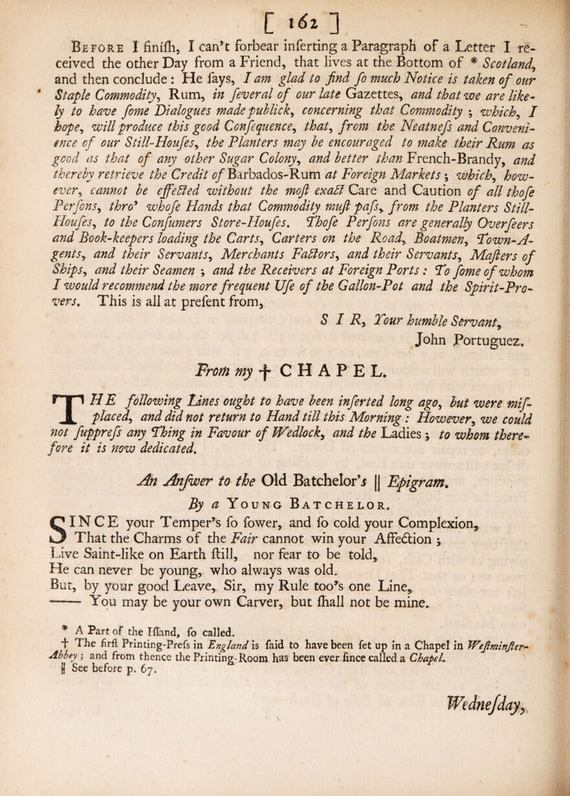 [ >«* 1 Before I finifli, I can’t forbear inferring a Paragraph of a Letter I re¬ ceived the other Day from a Friend, that lives at the Bottom of * Scotland,, and then conclude : He fays, I am glad to find fo much Notice is taken of our * Staple Commodity, Rum, in feveral of our late Gazettes, and that we are like¬ ly to have fome Dialogues made pub lick y concerning that Commodity \ which, / hope, will produce this good Conference, that^ from the Neatnefs and Conveni¬ ence of our Still-HoufeSy the Planters may be encouraged to make their Rum as good as that of any other Sugar Colony, and better than French-Brandy, and thereby retrieve the Credit of Barbados-Rum at Foreign Markets \ which, how¬ ever, cannot be effected without the moft exadl Care and Caution of all thofe Perfons, thro* whofe Hands that Commodity muft pafsy from the Planters Still- Houfes, to the Corf timers Store-Houfes. Thofe Perfons are generally Overfeers and Book-keepers loading the Carts, Carters on the Road, Boatmen, Town-A- gentSy and their Servants, Merchants Factors, and their Servants, Mafters of Ships, and their Seamen \ and the Receivers at Foreign Ports: To fome of whom I would recommend the more frequent Ufe of the Gallon-Pot and the Spirit-Pro- vers. This is all at prefent from, SIR, Tour humble Servant, John Portuguez. From my ^ CHAPEL. THE following Lines ought to have been infer ted long ago, but were mif- placed, and did not return to Hand till this Morning : However, we could ?iot fupprefs any Thing in Favour of Wedlock, and the Ladies; to whom there¬ fore it is now dedicated. An Anfwer to the Old Batchelor’j || Epigram. By a Young Batchelor. SINCE your Temper’s fo fower, and fo cold your Complexion, That the Charms of the Fair cannot win your AfFedrion ; Live Saint-like on Earth Hill, nor fear to be told. He can never be young,- who always was old. But, by your good Leave, Sir, my Rule too’s one Line, -- You may be your own Carver, but lhall not be mine. '* A Part of the IfTand, fo called. F The iirft Printing-Fiefs in England is faid to have been fet up in a Chapel in Wejlminjler- Abbey ; and from thence the Printing-Room has been ever, fince called a ChapeL | See before p. 67.