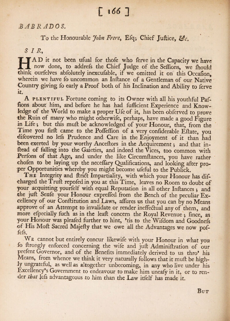 r 1661 liWJX to*# BAB RAD OS. To the Honourable John Frere, Efq, Chief Juftice, &c, SIR, HA D it not been ufual for thofe who ferve in the Capacity we have now done* to addrefs the Chief Judge of the Seffions, we fhould think ourfelves abfolutely inexcufable, if we omitted it on this Occafion, wherein we have fo uncommon an Inftance of a Gentleman of our Native Country giving fo early a Proof both of his Inclination and Ability to ferve it. A plentiful Fortune coming to its Owner with all his youthful Paf- fions about him* and before he has had fufficient Experience and Know¬ ledge of the World to make a proper Life of it, has been obferved to prove the Ruin of many who might other wife, perhaps, have made a good Figure in Life; but this mufl be acknowledged of your Honour, that, from the Time you firft came to the PoffefTion of a very confiderable Eftate, you difeovered no lefs Prudence and Care in the Enjoyment of it than had been exerted by your worthy Anceftors in the Acquirement; and that in- ftead of falling into the Gaieties, and indeed the Vices, too common with jperfons of that Age, and under the like Circumftances, you have rather chofen to be laying up the neceffary Qualifications, and looking after pro¬ per Opportunities whereby you might become ufeful to the Publick. The Integrity and ftrid Impartiality, with which your Honour has dif- charged theTruft repofedin you at this Time, leaves no Room to doubt of your acquitting yourfelf with equal Reputation in all other Inftances ; and the juft Senfe your Honour exprefted from the Bench of the peculiar Ex¬ cellency of our Conftitution and Laws, allures us that you can by no Means approve of an Attempt to invalidate or render ineffedtual any of them, and more efpecially fuch as in the leaft concern the Royal Revenue ; fince, as your Honour was pleafed further to hint, *tis to the Wifdom and Goodnefs of His Moft Sacred Majefty that we owe all the Advantages we now pof- fefs. We cannot but entirely concur likewife with your Honour in what you fo ftrongly enforced concerning the wife and juft Adminiftration of our prefent Governor, and of the Benefits immediately derived to us thro’ his Means, from whence we think it very naturally follows that it muft be high¬ ly ungrateful, as well as altogether unbecoming, in any who live under his Excellency’s Government to endeavour to make him uneafy in it, or to ren¬ der that Jefs advantageous to him than the Law itfelf has made it. But