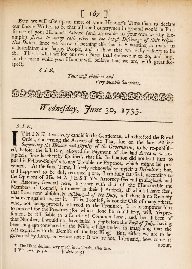 [ x67 ] But we will take up no more of your Honour’s Time than to declare our fincere Willies to be that all our Countrymen in general would in Pur- fuance of your Honour’s Advice (and agreeable to your own worthy Ex¬ ample) ftnve to outvy each other in the honefi Difcharge of their refpec- tive Dunes, fince we know of nothing elfe that is * wanting to makf us a flouncing and happy People, and to fhew that we really deferve to be . Thls 1S w^at we our own Parts lhall endeavour to do, and hope fpeft6 mean whlle y°ur Honour Will believe that we are, with great Re- 5 / R, Tour mofi obedient and V?ry humble Servants. 'fto y W'ednefdayy June 30, 1733, SIRr IT H I N K it was very candid in the Gentleman, who direfled the Royal Order, concerning the Arrears of the Tax, due on the late M for ed beSethf 1^7 tf fTVf tU Go™™ment, to be re-pubh4- imfhd 5p if6 hctwriby fignified’ that his Inclination did not lead’him to Members of Co„„di, ta£a,K £*? w4ateve?agakftame1ftd> dlftdget °f Duty, and there is no Remedy who not fL; ^^1S’ ^confefs, is not the Cafe of many others at Number, I would not have failed to bay before the UlrG- / u • been long ago convinced of the Miftake /lav under in ff °f ^g Act expired with the Demife of the fate K „ 1 “aglning that the gove by or « are L ZtZZS II vrf ^a,nd declined very much in its Trade, after this, about,, I; via* Ant. p. 50. -j~ Ant. p. 53,