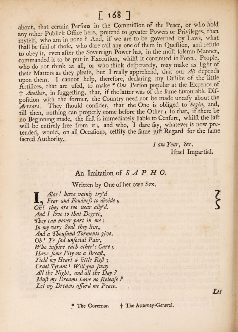 L ult ] about, that certain Perfons in the Commiflion of the Peace, or who hold any other Publick Office here, pretend to greater Powers or Privileges, than myfelf, who am in none ? And, if we are to be governed by Laws, what fhall be faid of thofe, who dare call any one of them in Queftion, and refufe to obey it, even after the Sovereign Power has, in the moft folemn Manner, commanded it to be put in Execution, whilft it continued in Force. People, who do not think at all, or who think defperately, may make as light of thefe Matters as they pleafe, but I really apprehend, that our All depends upon them. I cannot help, therefore, declaring my Diflike of the little Artifices, that are ufed, to make * One Perfon popular at the Expence or f Another, in fuggefting, that, if the latter was of the fame favourable Dif- pofition with the former, the Country need not be made uneafy about the Arrears. They fliould confider, that the One is obliged to begin, and, till then, nothing can properly come before the Other ; fo that, if there be no Beginning made, the firfl is immediately liable to Cenfure, whilft the laft will be entirely free from it j and who, I dare lay, whatever is now pre¬ tended, would, on all Occafions, teftify the fame juft Regard for the fame facred Authority* I am Tour, See. Ifrael Impartial, An Imitation of S A P H 0< Written by One of her own Sexe I Alas l have vainly try'd j Fear and Fondnefs to divide % Oh! they are too near ally'd. And I love to that Degree, They can never part in me : In my very Soul they live, And a Thousand Torments give. Oh! Te fad unfocial Pair, Who infpire each other's Care % Have fome Pity on a Breaft, Yield my Heart a little Reft , Cruel Tyrant! Will you /way All the Night, and all the Day ? Muft my Dreams have no Releafe ? Let my Dreams afford me Peace. • The Governor. f The Attorney^Genersb