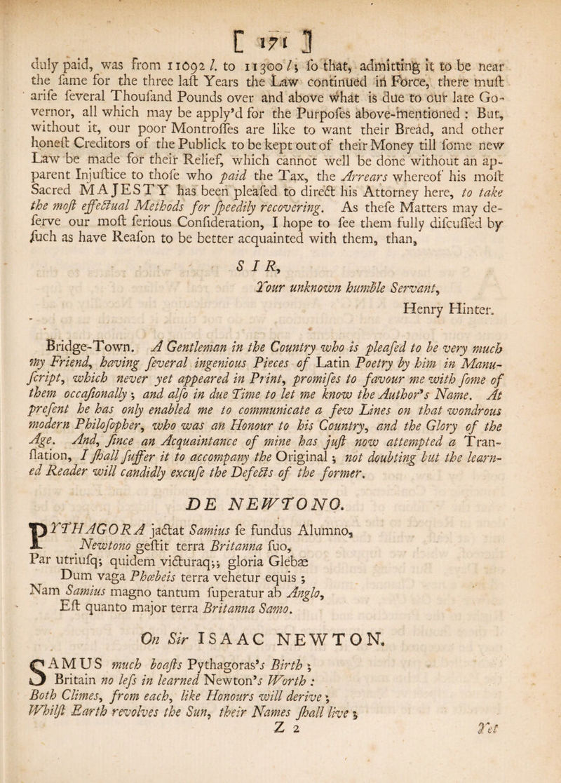 duly paid, was From 11092 /. to 11300 l\ fo that, admitting it to be near the fame for the three lad Years the Law continued in Force, there muft arife feveral Thoufand Pounds over and above what is due to our late Go¬ vernor, all which may be apply’d for the Purpofes above-mentioned : But, without it, our poor Montrofles are like to want their Bread, and other honed Creditors of the Publick to be kept out of their Money till fome new Law be made for their Relief, which cannot well be done without an ap¬ parent Injudice to thole who paid the Tax, the Arrears whereof his mod Sacred MAJESTY has been ple'afed to diredt his Attorney here, to take the mofl effectual Methods for fpeedily recovering. As thefe Matters may de~ ferve our mod ferious Confideration, I hope to fee them fully difcuffed by iuch as have Reafon to be better acquainted with them, than. SIR, Tour unknown humble Servant, Henry Hinter. ♦ 1 ... * Bridge-Town. A Gentleman in the Country who is pleafed to he very much my Friend, having feveral ingenious Pieces of Latin Poetry by him in Manu- fcript, which never yet appeared in Prints promifes to favour me with fome of them occafionally \ and alfo in due Time to let me know the Author's Name. At prefent he has only enabled me to communicate a few Lines on that wondrous modern Philofopher, who was an Honour to his Country, and the Glory of the Age. And, fince an Acquaintance of mine has juft now attempted a Tran- Oation, I fhall fuffer it to accompany the Original *, not doubting but the learn¬ ed Reader will candidly excufe the Defells of the former, DE NEWTONO. PITHAGORA jadtat Samius fe fundus Alumno, Newtono gedit terra Brit anna fuo. Par utriufq; quidem vidluraq^ gloria Gleb^ Dum vaga Phcebeis terra vehetur equis ; Nam Samius magno tantum fuperatur ab Anglo, Ed quanto major terra Britanna Samo. On Sir ISAAC NEWTON, SAM US much boafts Pythagoras's Birth ; Britain no lefs in learned Newton’r Worth : Both Climes, from each, like Honours will derive; Whilft Earth revolves the Sun7 their Names fhall live 1 Z 2