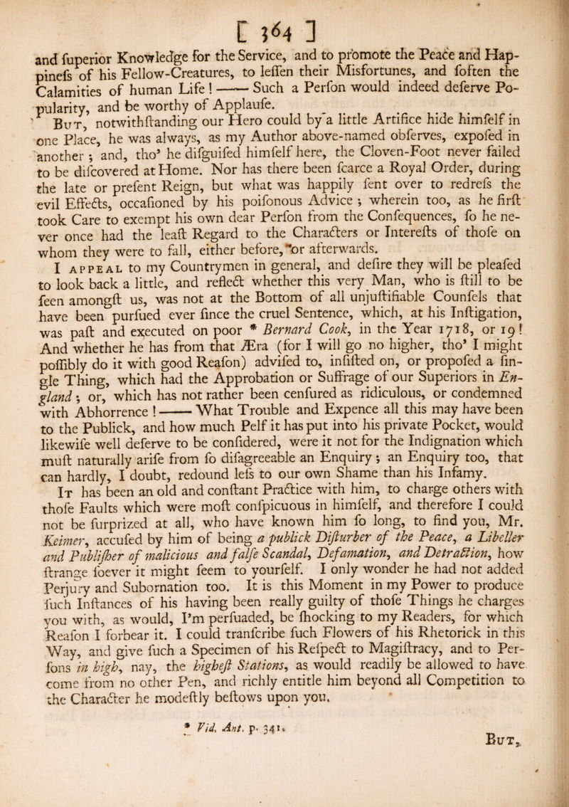 [ 5-54 ] and iuperior Knowledge For the Service, and to promote the Peace and Hap- pinefs of his Fellow-Creatures, to leffen their Misfortunes, and foften the Calamities of human Life !-Such a Perfon would indeed deferve Po¬ pularity, and be worthy of Applaufe. But, notwithHanding our Hero could by'a little Artifice hide himfelf in one Place, he was always, as my Author above-named obferves, expofed in another -/and, thoa he difguifed himfelf here, the Cloven-Foot never failed to be difcovered at Home. Nor has there been fcarce a Royal Order, during the late or prefent Reign, but what was happily fent over to redrefs the evil Effefts, occafioned by his poifonous Advice ; wherein too, as he firft took Care to exempt his own dear Perfon from the Confequences, fo he ne¬ ver once had the leaft Regard to the Characters or Interefls of thofe on whom they were to fall, either before, “or afterwards. I appeal to my Countrymen in general, and defire they will be pleafed to look back a little, and refled whether this very Man, who is ftill to be feen amongfl us, was not at the Bottom of all unjuftiftable Counfels that have been purfued ever flnce the cruel Sentence, which, at his Inftigation, was pafl and executed on poor * Bernard Cook, in the Year 1718, or 19 f And whether he has from that fEra (for I will go no higher, tho* I might poflibly do it with good Reafon) advifed to, infilled on, or propofed a An¬ gle Thing, which had the Approbation or Suffrage of our Superiors in En¬ gland •, or, which has not rather been cenfured as ridiculous,, or condemned with Abhorrence !-What Trouble and Expence all this may have been to the Publick, and how much Pelf it has put into his private Pocket, would likewife well deferve to be confldered, were it not for the Indignation which muft naturally arife from fo difagreeable an Enquiry ; an Enquiry too, that can hardly, I doubt, redound lets to our own Shame than his Infamy. It has been an old and conftant Practice with him, to charge others with thofe Faults which were mod confpicuous in himfelf, and therefore I could not be furprized at all, who have known him fo long, to find you, Mr. Keimer, accufed by him of being a publick Difturber of the Peace, a Libeller and Publifher of malicious and falfe Scandal, Defamation, and Detraction, how tlran^e foever it might feem to yourfelf. I only wonder he had not added Perjury and Subornation too. It is this Moment in my Power to produce fuch Inftances of his having been really guilty of thofe Things he charges you with, as would. Pm perfuaded, be Blocking to my Readers, for which Reafon I forbear it. I could tranfcribe fuch Flowers of his Rhetorick in this Way, and give fuch a Specimen of his Refpeft to Magiftracy, and to Per- fans in high, nay, the kigheft Stations, as. would readily be allowed to have come from no other Pen, and richly entitle him beyond all Competition to the Chara&er he modeflly bellows upon you. * Vid, Ant. p* 341, But, /