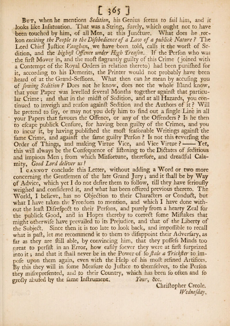 [ ] But, when he mentions Sedition, his Genius feerns to fail him, and It looks like Infatuation. That was a String, furely, which ought not to have been touched by him, of all Men, at this Jundure. What does he rec-r kon exciting the People to the Difohedience of a Law of a publick Nature ? The Lord Chief Juftice Vaughan, we have been told, calls it the worft of Se¬ dition, and the higheft Offence under High Treafon. If the Perfon who was the firft Mover in, and the moft flagrantly guilty of this Crime (joined with a Contempt of the Royal Orders in relation thereto) had been punifhed for it, according to his Demerits, the Printer would not probably have been heard of at the Grand-Seflions. What then can he mean by accufing you of [owing Sedition ? Does not he know, does not the whole Ifland know9 that your Paper was levelled feveral Months together againfl: that particu¬ lar Crime ; and that in the midft of Sedition, and at all Hazards, you con¬ tinued to inveigh and reafon againfl: Sedition and the Authors of it ? Will he pretend to fay, or may not you defy him to find out a fingle Line in all your Papers that favours the Offence, or any of the Offenders ? Is he then to efcape publick Cenfure, for having been guilty of the Crimes, and you to incur it, by having publifhed the mo ft feafonable Writings againfl: the fame Crime, and againfl: the fame guilty Perfon ? Is not this feverfing the Order of Things, and making Virtue Vice, and Vice Virtue ?-Yet, this will always be the Confequence of liftening to the Didates of feditious and impious Men ; from which Misfortune, therefore, and dreadful Cala¬ mity, Good Lord deliver us! I cannot conclude this Letter, without adding a Word or two more concerning the Gentlemen of the late Grand Jury ; and it fhall be by Way of Advice, which yet I do not defire them to follow, till they have ferioufly weighed and confidered it, and what has been offered previous thereto. The World, I believe, has no Objedion to their Charaders or Condud, but what I have taken the Freedom to mention, and which I have done with¬ out the leaft Difrefped to their Perfons, and purely from a hearty Zeal for the publick Good, and in Hopes thereby to corred fome Miftakes that might otherwife have prevailed to its Prejudice, and that of the Liberty of the Subjed. Since then it is too late to look back, and impoffible to recall what is paft, let me recommend it to them to difappoint their Adverfary, as far as they are ftill able, by convincing him, that they pofifefs Minds too Great to perfift in an Error, how eafily foever they were at firft furprized into it; and that it fhall never be in the Power of lb ft ale a Lrickfter to im~ pofe upon them again, even with the Help of his moft refined Artifices* By this they will in fome Meafure do Juftice to themfelves, to the Perfon they mifreprefented, and to their Country, which has been lb often and lb profly abufed by the fame Inftrument, Toury &c. . Chriftopher Creole. Wednefday,