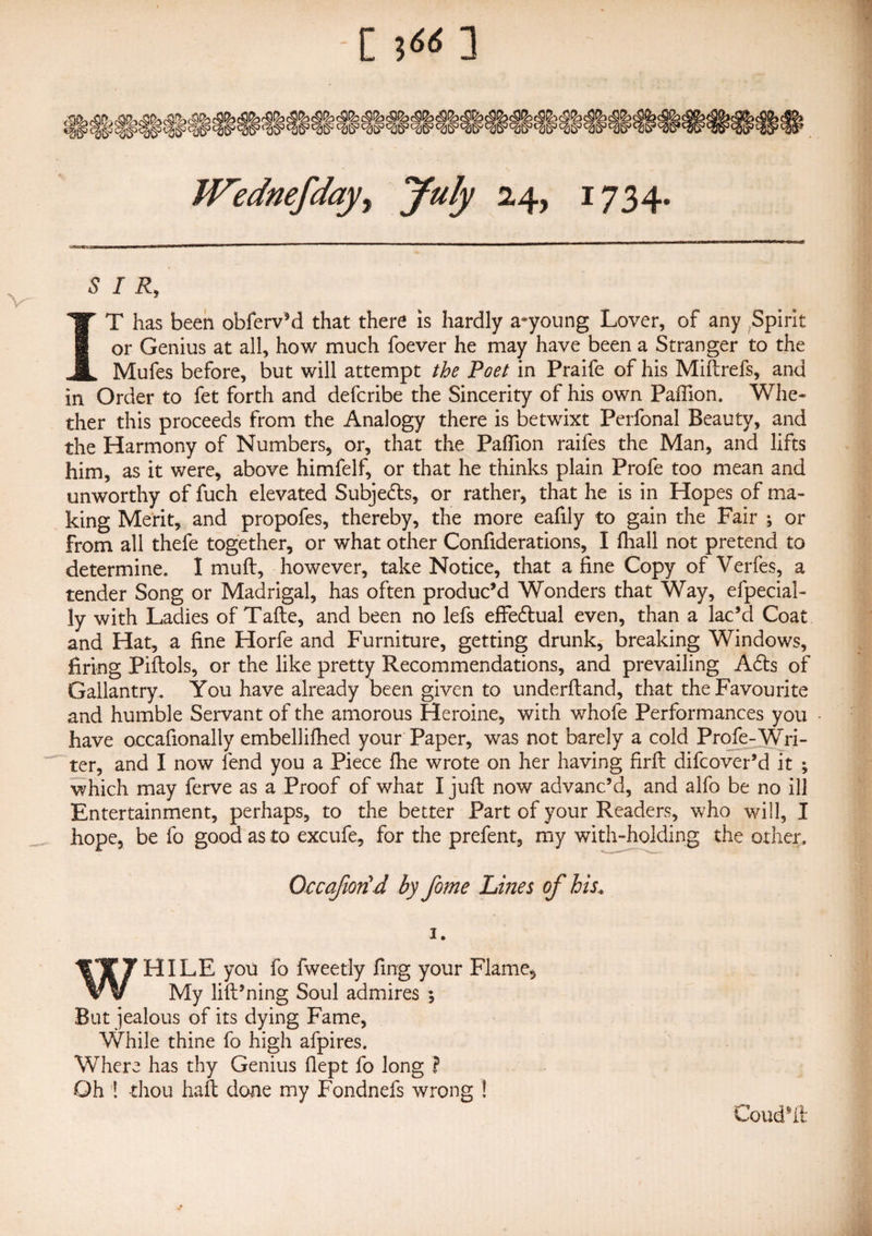 JVednefday^ July 24, 1734. SIR, IT has been obferv’d that there is hardly a-young Lover, of any Spirit or Genius at all, how much foever he may have been a Stranger to the Mufes before, but will attempt the Poet in Praife of his Miftrefs, and in Order to fet forth and defcribe the Sincerity of his own Paflion. Whe¬ ther this proceeds from the Analogy there is betwixt Perfonal Beauty, and the Harmony of Numbers, or, that the Paflion raifes the Man, and lifts him, as it were, above himfelf, or that he thinks plain Profe too mean and unworthy of fuch elevated Subjects, or rather, that he is in Hopes of ma¬ king Merit, and propofes, thereby, the more eafily to gain the Fair ; or from all thefe together, or what other Confiderations, I fhall not pretend to determine. I mull, however, take Notice, that a fine Copy of Verfes, a tender Song or Madrigal, has often produc’d Wonders that Way, efpecial- ly with Ladies of Tafle, and been no lefs effedtual even, than a lac’d Coat and Hat, a fine Horfe and Furniture, getting drunk, breaking Windows, firing Piftols, or the like pretty Recommendations, and prevailing Adts of Gallantry. You have already been given to underftand, that the Favourite and humble Servant of the amorous Heroine, with whofe Performances you have occafionally embellifhed your Paper, was not barely a cold Profe-Wri¬ ter, and I now lend you a Piece fhe wrote on her having firfl difcover’d it ; which may ferve as a Proof of what I juft now advanc’d, and alfo be no ill Entertainment, perhaps, to the better Part of your Readers, who will, I hope, be fo good as to excufe, for the prefent, my with-holding the other, Qccafiotid by fo?ne Lines of his. 1. WHILE you fo fweetly fing your Flame, My lift’ning Soul admires ; But jealous of its dying Fame, While thine fo high afpires. Where has thy Genius flept fo long ? Oh ! thou haft done my Fondnefs wrong ! Coud’ft