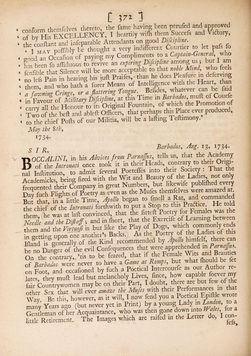 < 4 4 C 4' 4 4 4 4 4 C 4 4 ronform themfelves thereto, the fame having been perufed and approved of by His EXCELLENCY, I heartily with them Succefs and Vidlory, the conftant and infeparable Attendants on good Difcipline. ‘ I may poffibly be thought a very indifferent Courtier to let pafsfo rrnod an Occafion of paying my Compliments to a Captain-General, wno been fo affiduous to revive an expiring Vifcipltne among us; out I am fenfible that Silence will be more acceptable to that noble Mind, who feeh 1 lift pL in hearino- his iuft Praifes, than he does Pleafure in deferring them and who hath a Cuter Means of Intelligence with the Heart,, than a _fawning Cringe, or a flattering Tongue Befides whatever car^ be fnd in Favour of Military Difcipline, at this Time in Barbados, mull of Cou carrv all the Honour to its Original Fountain, of which the Promotio Two of the bell and ableft Officers, that perhaps this Place ever produced, to the chief Polls of our Militia, will be a lafting Teftimony. May the 8 th^ 1734- ^ j g Barbados, Aug. 13, 1734* V f\OCCALINI, in his Advices from Parnaffus, tells us, that the Academy B of the Jntronati once took it in their Heads, contrary to their Ongi- Ld Inftitution, to admit feveral Poeteffes into their Society : That the t Academ cks being fired with the Wit and Beauty of the Ladies not only freauented their Company in great Numbers, but likewife pubiiffied every Dav fuch Flights of Poetry as even as the Mufes themfelves were amazed at But that in a little Time, Apollo began to fmell a Rat and commanded the chief’of the Intronati forthwith to put a Stop to this Praftice He told them he was at laft convinced, that the fitteft Poetry for Females was the Needle and the Diflaff-, and in ffiort, that the Exercife of Learning between them and the Virtuofi is but like the Play of Dogs, winch commonly ends - £upon one another’s Backs.) As the Poetry of tire Ladies of this lflaSnd is°generally of the Kind recommended by Apollo hirnfelf, thti e can be no Danger of the evil Confequences that were apprehended in P^naffm On the contrary, his to be feared, that if the Female Wits and Beaut.e of Barbados were never to have a Game at Romps, but what fhould be fet on Foot, and occafioned by fuch a Poetical Intercourfe as our Author re- jatec they tnuft lead but melancholy Lives, fince, how capable foever my fo r Countrywomen may be on their Part, I doubt, there are but few of the oth-r S°x that will ever amaze the Mufes with their Performances in that Way Be £ however, as it will, I now fend you a Poetical Epiftle wrote many Years a*o (but never yet in Print) by a young Lady in London, to a Gentleman of her Acquaintance, who was then gone down into a es, or little Retirement. The Images which are railed in the Letter do, con