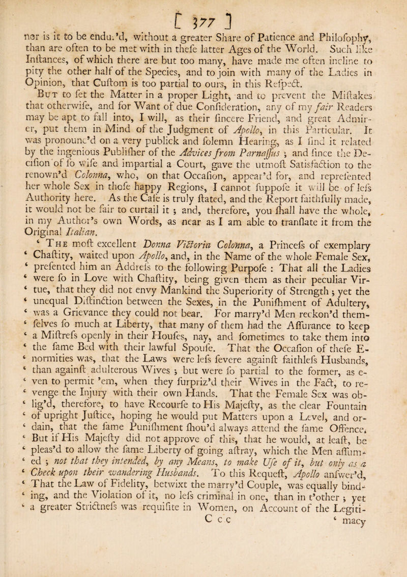 t 177 ] nar is it to be endued, without a greater Share of Patience and Philolbphy, than are often to be met with in thefe latter Ages of the World. Such like Inilances, of which there are blit too many, have made me often incline to pity the other halt of the Species, and to join with many of the Ladies in Opinion, that Cuflom is too partial to ours, in this Refpedt. But to fet the Matter in a proper Light, and to prevent the Miftakes that otherv/ife, and for Want of due Confideration, any of my fair Readers may be apt to fall into, I will, as their fincere Friend, and great Admir¬ er, put them in Mind of the Judgment of Apollo, in this Particular. It was pronounc’d on a very pubhck and folemn Hearing, as I find it related by the ingenious Publiflier of the Advices from Parnajfus • and fince the De- cifion of fo wife and impartial a Court, gave the utrnofl Satisfaction to the renown’d Colonna, who, on that Occafion, appear’d for, and reprefented her whole Sex in thofe happy Regions, I cannot fuppofe it will be of lefs Authority here. As the Cafe is truly Rated, and the Report faithfully made, it would not be fair to curtail it ; and, therefore, you fhall have the whole, in my Author’s own Words, as near as I am able to tranflate it from the Original Italian. c The moft excellent Donna Vilioria Colonna, a Prilicefs of exemplary Chaftity, waited upon Apollo, and, in the Name of the whole Female Sex, ‘ preferred him an Addre-ls to the following Purpofe : That all the Ladies 4 were fo in Love with Chafcity, being given them as their peculiar Vir- 4 tue, that they did not envy Mankind the Superiority of Strength \ yet the 4 unequal DiflinCtion between the Sexes, in the Punifhment of Adultery, 4 was a Grievance they could not bear. For marry’d Men reckon’d them- 6 felves fo much at Liberty, that many of them had the Affurance to keep 4 a Miflrefs openly in their Houfes, nay, and fometimes to take them into 4 the fame Bed with their lawful Spoufe. That the Occafion of thefe E- 4 normities was, that the Laws were lefs fevere again!! faithlefs Husbands, 4 than againfl adulterous Wives * but were fo partial to the former, as e~ 4 ven to permit ’em, when they furpriz’d their Wives in the Fa61, to re~ c venge the Injury with their own Hands. That the Female Sex was ob~ 4 lig’d, therefore, to have Recourfe to His Majefly, as the clear Fountain c of upright Juftice, hoping he would put Matters upon a Level, and or- 4 dain, that the fame Punifhment fhou’d always attend the fame Offence* 4 But if His Majefly did not approve of this, that he would, at leaf!, be 4 pleas’d to allow the fame Liberty of going aflray, which the Men affum- c ed ; not that they intended, by any Means, to make Ufe of it, but only as a ‘ Check upon their wandering Husbands. To this Requefl, Apollo anfwer’d, 4 That the Law of Fidelity, betwixt the marry’d Couple, was equally bind¬ ing, and the Violation of it, no lefs criminal in one, than in t’other ; yet a greater Stri&nefs was requifite in Women, on Account of the LegitL