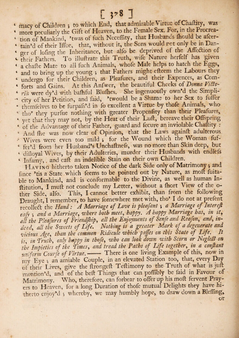 ‘ rnacy of Children ; to which End, that admirable Virtue of Chaftity, was ( more peculiarly the Gift of fdeaven, to the Ecmale Sex. For, in the Piociea- ‘ tion of Mankind, ’twas of fuch Neceffity, that Husbands fhould be afeer- ‘ tain’d of their Iffue, that, without it, the Sons would ret only be in Dan- ‘ ger of lofing the Inheritance, but alfo be deprived of the Affedion of v their Fathers’. To illuffrate this Truth, wife Nature herfelf has given e a chafte Ivfate to ail fuch Animals, whole IVIalc helps to hatch the Eggs, ‘ and to bring up the young •, that Fathers might efteem the Labours they ‘ undergo for their Children, as Pleafures, and their Expences, as Com- ‘ forts and Gains. At this Anfwer, the beautiful Cheeks of Donna Viltc- ‘ rid were dy’d with bafhful Blufhes. She ingenuoufly own’d the Simpli- ■v ortv of her Petition, and laid, ’twould be a Shame to her Sex to luifer * themielves to be furpafs’d in fo excellent a Virtue by thofe Animals, who ‘ tho’ they purftie nothing with greater Propenfity than their Pleafures, * yet that they may not, by the Heat of their Luff, bereave their Offspring * of the Advantage of their Father, guard and fecure an inviolable Chaftity : * And ilie was now clear of Opinion, that the Laws againft adulterous .‘ Wives were even too mild ; for the Wound which the Woman fuf- 4 fet’d from her Husband’s Unchaltnefs, was no more than Skin deep, but 4 di(loyal Wives, by their Adulteries, murder their Husbands with endlcfs ‘ Infamy,. and caff an indelible Stain on their own Children. Having hitherto taken Notice of the dark Side only of Matrimony •, and fmce ’tis a State which feems to be pointed out by Nature, as molt fuita- ble to Mankind, and is conformable to the Divine, as well as human In- ffitution, I mult not conclude my Letter, without a fhort View of the_ o- ther Side, alfo. This, I cannot better exhibit, than from the following Draught, I remember, to have fomewhere met with, tho’ I do not at prefent recoiled the Hand: A Marriage of Love is pleafant; a Marriage of Interefi eafy •, and a Marriage, where both meet, happy. A happy Marriage has, in it, all the Pleafures of Friendfhip, all the Enjoyments of Senfe and Reafon, and, in¬ deed, all the Sweets of Life. Nothing is a greater Mark of a degenerate and vicious Age, than the common Ridicule which pajfes on this State of Life. It is, in Truth, only happy in thofe, who can look down with Scorn or NegleSt on the Impieties of the Times, and tread the Paths of Life together, in a conftant uniform Courfe of Virtue.- There is one living Example of this, now in my Eye ; an amiable Couple, in an elevated Station too, that, every Day of their Lives, give the ffrongeft Teffimony to the Truth of what is juft mention’d, and of the beft Things that can pofiibly be faid in Favour of Matrimony. Who, therefore, can forbear to offer up his moft fervent Pray¬ ers to Heaven, for a long Duration of thofe mutual Delights they have hi¬ therto enioy’d ; whereby, we mav humbly hope, to draw down a Blefling,