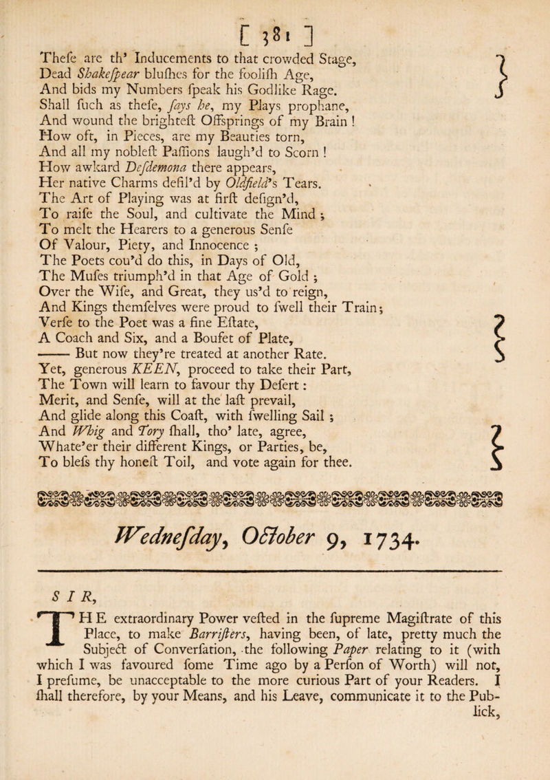 Thefe are th’ Inducements to that crowded Stage, Dead Shakefipear blufhes for the foolifh Age, And bids my Numbers fpeak his Godlike Rage. Shall fuch as thefe, fays he, my PJays prophane. And wound the brighteft Offsprings of my Brain ! How oft, in Pieces, are my Beauties torn, And all my nobleft Paffions laugh’d to Scorn ! How awkard Defdemona there appears. Her native Charms defil’d by Oldfield’s Tears. The Art of Playing was at firft defign’d, To raife the Soul, and cultivate the Mind ; To melt the Hearers to a generous Senfe Of Valour, Piety, and Innocence ; The Poets cou’d do this, in Days of Old, The Mufes triumph’d in that Age of Gold ; Over the Wife, and Great, they us’d to reign, And Kings themfelves were proud to fwell their Train; Verfe to the Poet was a fine Eilate, A Coach and Six, and a Boufet of Plate, -- But now they’re treated at another Rate. Yet, generous KEEN, proceed to take their Part, The Town will learn to favour thy Defert: Merit, and Senfe, will at the laft prevail, And glide along this Coaft, with dwelling Sail ; And Whig and Tory {hall, tho’ late, agree, Whate’er their different Kings, or Parties, be. To blefs thy honed: Toil, and vote again for thee. SIR, TH E extraordinary Power veiled in the fupreme Magiftrate of this Place, to make Barrifters, having been, of late, pretty much the Subjedl of Converfation, the following Paper relating to it (with which I was favoured fome Time ago by a Perfon of Worth) will not, I prefume, be unacceptable to the more curious Part of your Readers. I fhall therefore, by your Means, and his Leave, communicate it to the Pub- lick,