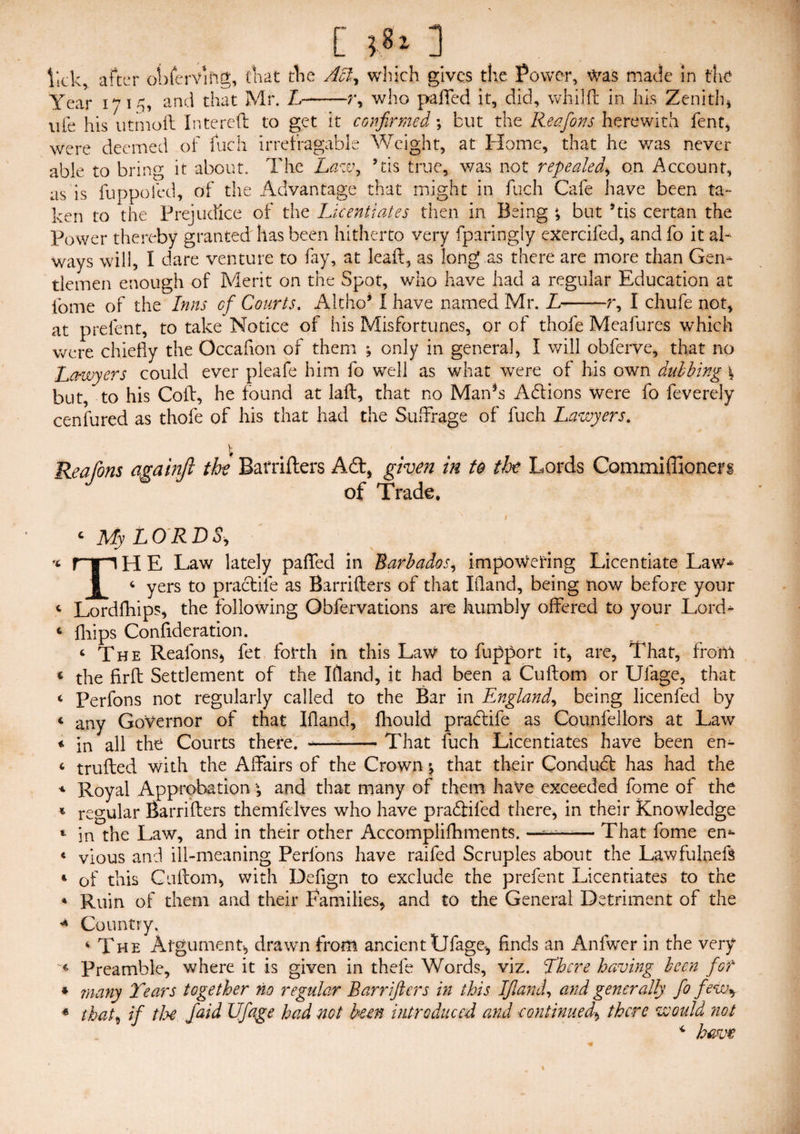 [ ] lick, after ol )fervihg, that the Acl, which gives the Power, was made in the Year 171^, and that Mr. L-r, who paffed it, did, whilft in his Zenith, uie his utinoft In te re ft to get it confirmed; but the Reafons herewith fent, were deemed of fuch irrefragable Weight, at Home, that he was never able to bring it about. The Law, ’tis true, was not repealed, on Account, as is fuppofed, of the Advantage that might in fuch Cafe have been ta¬ ken to the Prejudice of the Licentiates then in Being ; but 5tis certan the Power thereby granted has been hitherto very fparingly exercifed, and fo it al¬ ways will, I dare venture to fay, at leaft, as long as there are more than Gen¬ tlemen enough of Merit on the Spot, who have had a regular Education at fome of the Inns of Courts. Altho* I have named Mr. L-r, I chufe not, at prefent, to take Notice of his Misfortunes, or of thole Meafures which were chiefly the Occaflon of them ; only in general, I will obferve, that no Lawyers could ever pleafe him fo well as what were of his own dubbing \ but, to his Coft, he found at laft, that no Man*s Actions were fo feverely cenfured as thole of his that had the Suffrage of fuch Lawyers. I Rea Ions againjl the Barrifters Adi, given in to the Lords Commiffionerg of Trade. - My LORDS, H E Law lately paffed in Barbados, impoWering Licentiate Law* I 4 yers to practile as Barrifters of that Hand, being now before your 4 Lordfhips, the following Obfervations are humbly offered to your Lord- 4 flips Consideration. 4 The Reafons, fet forth in this Law to fupport it, are, That, fronl 4 the firft Settlement of the Hand, it had been a Cuftom or Ulage, that 4 Perfons not regularly called to the Bar in England, being licenfed by 4 any Governor of that Hand, fhould prabtife as Counfellors at Law 4 in all the Courts there. -—--That fuch Licentiates have been en- 4 trufted with the Alfairs of the Crown % that their Condubl has had the 4 Royal Approbation ; and that many of them have exceeded fome of the 4 regular Barrifters themfelves who have prabliled there, in their Knowledge 4 in the Law, and in their other Accomplifhments. — That fome en* 4 vious and ill-meaning Perlons have raifed Scruples about the Lawfulneft 4 of this Cuftom, with Deflgn to exclude the prefent Licentiates to the » Ruin of them and their Families, and to the General Detriment of the * Country. 4 The Argument, drawn from ancient Ufage, finds an Anfwer in the very « Preamble, where it is given in thefe Words, viz. There having been for * ?nany Tears together no regular Barrifters in this If and, and generally fo few* * that, if the. /aid Ufage had not been introduced and continued, there would not 4 have