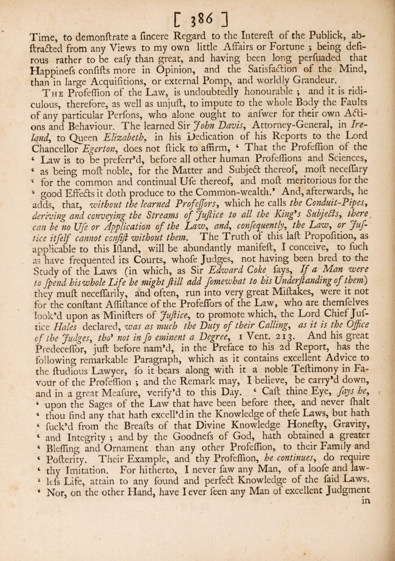 Time, to demonftrate a fincere Regard to the Intereft of the Publick, ab- ftra&ed from any Views to my own little Affairs or Fortune *, being defi- rous rather to be eafy than great, and having been long perfuaded that Happinefs confifts more in Opinion, and the Satisfaction of the Mind, than in large Acquifitions, or external Pomp, and worldly Grandeur.. The Profeffion of the Law, is undoubtedly honourable ; and it is ridi¬ culous, therefore, as well as unjuft, to impute to the whole Body the Faults of any particular Perfons, who alone ought to anfwer for their own Acti¬ ons and Behaviour. The learned Sir John Davis, Attorney-General, in Ire¬ land^ to Queen Elizabeth, in his Dedication of his Reports to the Lord Chancellor Eger ton, does not (tick to affirm, 4 That the Profeffion of the c Law is to be preferr’d, before all other human Profeffions and Sciences, 4 as being moil noble, for the Matter and SubjeCt thereof, mo ft neceffary c for the common and continual Ufe thereof, and moil meritorious for the 4 good EffeCts it doth produce to the Common-wealth.’ And, afterwards, he adds, that, without the learned Profeffiors, which he calls the Conduit-Pipes, deriving and conveying the Streams of Juftice to all the King9s Subjects, there can be no Ufe or Application of the Law, and, confequently, the Law, or Juf¬ tice itfelf cannot ccnftft without them. The Truth of this laft Propofition, as applicable to this Ifland, will be abundantly manifeft, I conceive, to fuch as have frequented its Courts, whofe Judges, not having been bred to the Study of the Laws (in which, as Sir Edward Coke fays, If a Man were to fpend his whole Life he might ftill add fomewhat to his Underftanding of them) they muft neceffarily, and often, run into very great Miftakes, were it not for the conftant Affiflance of the Profeffiors of the Law, who are themfelves look’d upon as Miniflers of Juftice, to promote which, the Lord Chief Juf¬ tice Hales declared, was as much the Duty of their Calling, as it is the Office of the Judges, tho’ not in fo eminent a Degree, 1 Vent. 213. And his great Predeceffor, juft before nam’d, in the Preface to his 2d Report, has the following remarkable Paragraph, which as it contains excellent Advice to the ftudious Lawyer, fo it bears along with it a noble Teftimony in Fa¬ vour of the Profeffion ; and the Remark may, I believe, be carry’d down, and in a great Meafure, verifyM to this Day. 4 Caft thine Eye, fays he, 4 upon the Sages of the Law that have been before thee, and never fhalt 6 thou find any that hath excell’din the Knowledge of thele Laws, but hath 4 fuck’d from the Breads of that Divine Knowledge Honefty, Gravity, 4 and Integrity •, and by the Goodnefs of God, hath obtained a greater 4 Bieffing and Ornament than any other Profeffion, to their Family and 4 Pofterity. Their Example, and thy Profeffion, he continues, do require 4 thy Imitation. For hitherto, I never faw any Man, of a loofe and law- 4 lei's Life, attain to any found and perfeCl Knowledge of the faid Laws. 4 Nor, on the other Hand, have lever feen any Man of excellent Judgment in