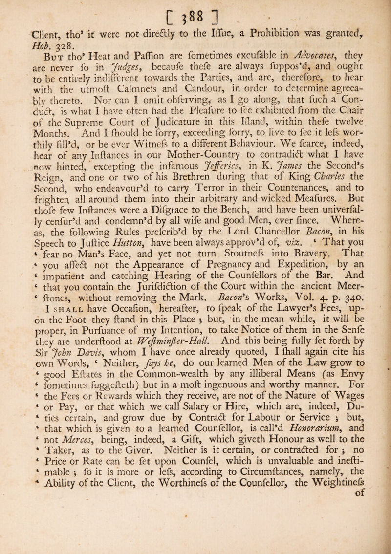 [ ;88 ] . ■ Client, tho5 it were not dire&ly to the Ifllie, a Prohibition was granted. Hob. 328. But tho5 Heat and Pafiion are fometimes excufable in Advocates, they are never fo in Judges, becaufe thefe are always fuppos’d, and ought to be entirely indifferent towards the Parties, and are, therefore, to hear with the utrooft Calmnefs and Candour, in order to determine agreea¬ bly thereto. Nor can I omit obferving, as I go along, that fuch a Con- dud, is what I have often had the Pleafure to fee exhibited from the Chair of the Supreme Court of Judicature in this Ifland, within thefe tv/elve Months. And I fhould be lorry, exceeding lorry, to live to fee it lefs wor¬ thily fill’d, or be ever Witnefs to a different Behaviour. We fcarce, indeed, hear of any Pittances in our Mother-Country to contradift what I have now hinted, excepting the infamous Jefferies, in K. James the Second’s Reign, and one or two of his Brethren during that of King Charles the Second, who endeavour’d to carry Terror in their Countenances, and to frighten all around them into their arbitrary and wicked Meafures. But thofe few Inftances were a Difgrace to the Bench, and have been univerfal- 3y cenfur’d and condemn’d by all wife and good Men, ever fince. Where¬ as, the following Rules preferib’d by the Lord Chancellor Bacon, in his Speech to Juftice Hutton, have been always approv’d of, viz. ‘ That you 4 fear no Man’s Face, and yet not turn Stoutnefs into Bravery. That ‘ you affeett not the Appearance of Pregnancy and Expedition, by an ‘ impatient and catching Hearing of the Councilors of the Bar. And c that you contain the Jurifdidtion of the Court within the ancient Meer- 4 ftones, without removing the Mark. Bacon’s Works, Vol. 4. p. 340. I shall have Occafion, hereafter, to fpeak of the Lawyer’s Fees, up¬ on the Foot they hand in this Place ; but, in the mean while, it will be proper, in Purfuance of my Intention, to take Notice of them in the Senfe they are underftood at JVeftminfter-Hall. And this being fully fet forth by Sir John Davis, whom I have once already quoted, I (hall again cite his own Words, 4 Neither, fays he, do our learned Men of the Law grow to 4 good Eftates in the Common-wealth by any illiberal Means fas Envy 4 fometimes fuggefteth) but in a moft ingenuous and worthy manner. For 4 the Fees or Rewards which they receive, are not of the Nature of Wages 4 or Pay, or that which we call Salary or Hire, which are, indeed, Du- 4 ties certain, and grow due by Contract for Labour or Service * but, 4 that which is given to a learned Counfellor, is call’d Honorarium, and 4 not Merces, being, indeed, a Gift, which giveth Honour as well to the * Taker, as to the Giver. Neither is it certain, or contracted for ; no 4 Price or Rate can be fet upon Counfel, which is unvaluable and inefti- 4 mable ^ fo it is more or lefs, according to Circumftances, namely, the * Ability of the Client, the Worthinefs of the Counfellor, the Weightinels