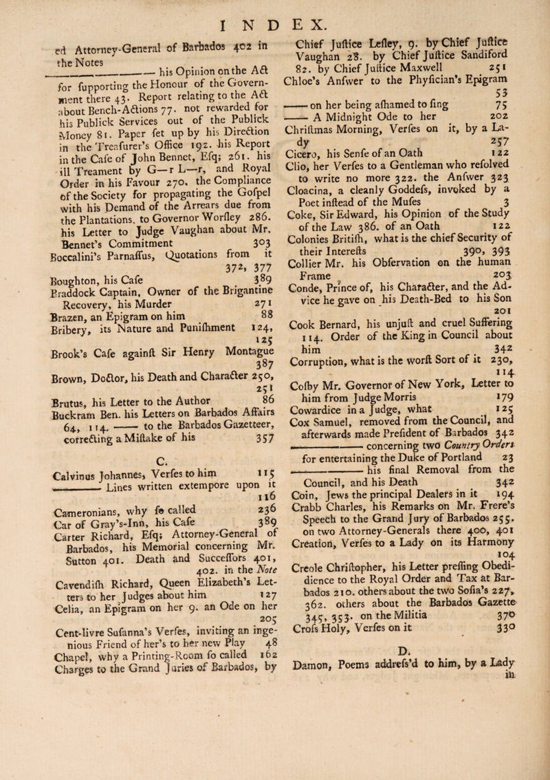 ed Attorney-General of Barbados 4®2 in the Notes . - . . , . „ __his Opinion on the Act for fupporting the Honour of the Govern¬ ment there 43. Report relating to the Aft about Bench-Aftions 77. not rewarded for his Publick Services out of the Publick Money 81. Paper fet up by his Direftion in the Treafurer’s Office 192. his Report in the Cafe of John Bennet, Efq; 261. his ill Treament by G—r L—-r, and Royal Order in his Favour 270. the Compliance of the Society for propagating the Gofpel with his Demand of the Arrears due from the Plantations, to Governor Worfley 286. his Letter to Judge Vaughan about Mr. Bennet’s Commitment 303 Boccalini’s Parnaffus, Quotations from it 372, 377 Bough ton, his Cafe 3^9 Eraddock Captain, Owner of the Brigantine Recovery, his Murder 271 Brazen, an Epigram on him 88 Bribery, its Nature and Punifhment 124, 125 Brook’s Cafe againft Sir Henry Montague 387 Brown, Doftor, his Death and Charafter 250, *5* Brutus, his Letter to the Author 86 Buckram Ben. his Letters on Barbados Affairs 64^ j - to the Barbados Gazetteer, correfting aMiflake of his 357 C. Calvin us Johannes, Verfes to him 115 . - Lines written extempore upon it 116 Cameronians, why fa called 236 Car of Gray’s-Inn, his Cafe 389 Carter Richard, Efq; Attorney-General of Barbados, his Memorial concerning Mr. Sutton 401. Death and SuccefTors 401, 402. in the Note Cavendifh Richard, Queen Elizabeth’s Let¬ ters to her Judges about him 127 Celia, an Epigram on her 9. an Ode on her 205 Cent-livre Sufanna’s Verfes, inviting an inge¬ nious Friend of her’s to her new Play 48 Chapel, why a Printing-Room fo called 162 Charges to the Grand Juries of Barbados, by Chief Juffice Lefley, 9. by Chief Juftice Vaughan 28. by Chief Juffice Sandiford 82. by Chief Juffice Maxwell . 251 Chloe’s Anfvver to the Phyfician’s Epigram 53 — on her being afhamed to fing 75 - A Midnight Ode to her 202 Chrillmas Morning, Verfes on it, by a La¬ dy 257 Cicero, his Senfe of an Oath 122 Clio, her Verfes to a Gentleman who refolved to write no more 322. the Anfwer 323 Cloacina, a cleanly Goddefs, invoked by a Poet inftead of the Mufes 3 Coke, Sir Edward, his Opinion of the Study of the Law 386. of an Oath 122 Colonies Britilh, what is the chief Security of their Interefts 39°* 393 Collier Mr. his Obfervation on the human Frame 203, Conde, Prince of, his Charafter, and the Ad¬ vice he gave on his Death-Bed to his Son 201 Cook Bernard, his unjufl and cruel Suffering 114. Order of the King in Council about him # 342 Corruption, what is the worff Sort of it 230, 114 Colby Mr. Governor of New York, Letter to him from Judge Morris 179 Cowardice in a Judge, what 125 Cox Samuel, removed from the Council, and afterwards made Prefident of Barbados 342 ,, ■- — concerning two Country Ordert for entertaining the Duke of Portland 23 .---— his final Removal from the Council, and his Death _ 342 Coin, Jews the principal Dealers in it 194 Crabb Charles, his Remarks on Mr. Frere’s Speech to the Grand Jury of Barbados 255. on two Attorney-Generals there 400, 401 Creation, Verfes to a Lady on its Harmony 104 Creole Chriffopher, his Letter prefling Obedi- dience to the Royal Order and Tax at Bar¬ bados 210. others about the two Sofia’s 227* 362. others about the Barbados Gazette 345,353.. ontheMilitia 370 Crofs Holy, Verfes on it 33° D. Damon, Poems addrefs’d to him, by a Lady in