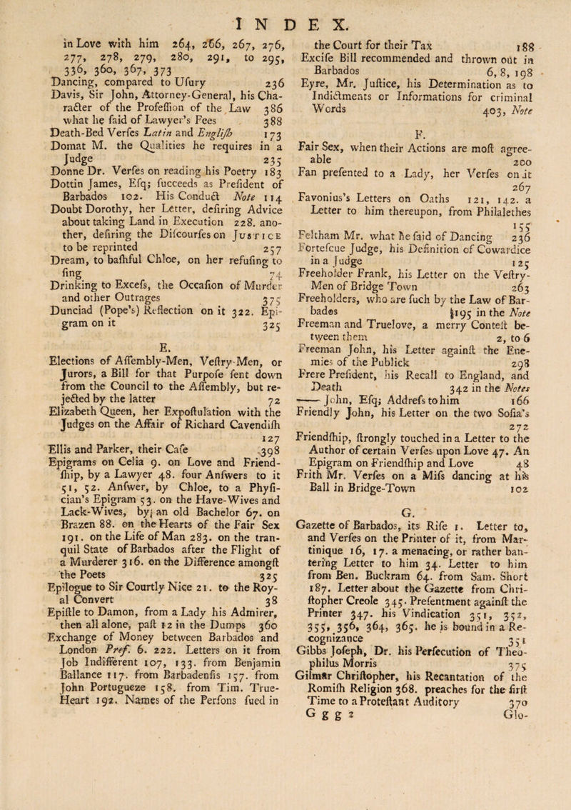 in Love with him 264, 266, 267, 276, 277, 278, 279, 280, 291, to 295, 336, 360, 367, 373 Dancing, compared to Ufury 236 Davis, Sir John, Attorney-General, his Cha¬ racter of the Profeflion of the Law 386 vvhat lie faid of Lawyer’s Fees 388 Death-Bed Verfes Latin and Engli/b 1 73 Domat M. the Qualities he requires in a Judge ^ 235 Donne Dr. Verfes on reading his Poetry 183 Dottin James, Efq; fucceeds as Prefident of Barbados 102. His ConduCl Note 114 Doubt Dorothy, her Letter, defiring Advice about taking Land in Execution 228. ano¬ ther, defiring the Difcourfeson Justice to be reprinted 257 Dream, to balhful Chloe, on her refufing to fing 74 Drinking to Excefs, the Occaflon of Murder and other Outrages 373 Dunciad (Pope’s) Reflection on it 322. Epi¬ gram on it 325 E. Elections of AfTembly-Men, Veflry-Men, or Jurors, a Bill for that Purpofe fent down from the Council to the AiTembly, but re¬ jected by the latter 7 2 Elizabeth Queen, her Expoftnration with the Judges on the Affair of Richard Cavendifh 127 Ellis and Parker, their Cafe .398 Epigrams on Celia 9. on Love and Friend - fhip, by a Lawyer 48. four Anfwers to it 51, 52. Anfwer, by Chloe, to a Phyfi- cian’s Epigram 53. on the Have-Wives and Lack-Wives, by| an old Bachelor 67. on Brazen 88. on the Hearts of the Fair Sex 191. on the Life of Man 283. on the tran¬ quil State of Barbados after the Flight of a Murderer 316. on the Difference amongft the Poets 325 Epilogue to Sir Courtly Nice 21. to the Roy¬ al Convert 3 8 Epiftle to Damon, from a Lady his Admirer, then all alone, paft 12 in the Dumps 360 Exchange of Money between Barbados and London Pref. 6. 222. Letters on it from Job Indifferent 107, 133. from Benjamin Ballance 117. from Barbadenfls 157. from John Portugueze 158. from Tim. True- Heart 192. Names of the Perfons fued in the Court for their Tax 18# Excife Bill recommended and thrown out in Barbados . . 6,8,198 Eyre, Mr. Juftice, his Determination as to Indictments or Informations for criminal Words 403, Note F. Fair Sex, when their Actions are mofl agree¬ able 200 Fan prefented to a Lady, her Verfes on it 267 Favonius’s Letters on Oaths 121, 142. a Letter to him thereupon, from Philalethes 15 5 Feltham Mr. what he faid of Dancing 236 Fortefcue Judge, his Definition of Cowardice in a Judge 125 Freeholder Frank, his Letter on the Veflry- Men of Bridge Town 263 Freeholders, who are fuch by the Law of Bar¬ bados 1195 in the Note Freeman and Truelove, a merry Contefl be¬ tween them 2, to 6 Freeman John, his Letter againfl the Ene¬ mies of the Publick 298 Frere Prefident, his Recall to England, and Death 342 in the Notes ■--John, Efq; Addrefstohim 166 Friendly John, his Letter on the two Sofia’s 272 Friendfhip, flrongly touched in a Letter to the Author of certain Verfes upon Love 47. Art Epigram on Friendfhip and Love 48 Frith Mr. Verfes on a Mifs dancing at hfe Ball in Bridge-Town 102 G. ‘ Gazette of Barbados, its Rife 1. Letter to, and Verfes on the Printer of it, from Mar¬ tinique 16, 17. a menacing, or rather ban¬ tering Letter to him 34. Letter to him from Ben. Buckram 64. from Sam. Short 187. Letter about the Gazette from Chri- ftopher Creole 345. Presentment againfl the Printer 347. his Vindication 351, 332, 355».35^* 364, 363. he is bound in a Re¬ cognizance 3 31 Gibbs Jofeph, Dr. his Perfecution of Theo- philus Morris 37^ Gilm*r Chriflopher, his Recantation of the Romilh Religion 368. preaches for the hr ft Time to a Proteftant Auditory 370 G g g 2 GIq-
