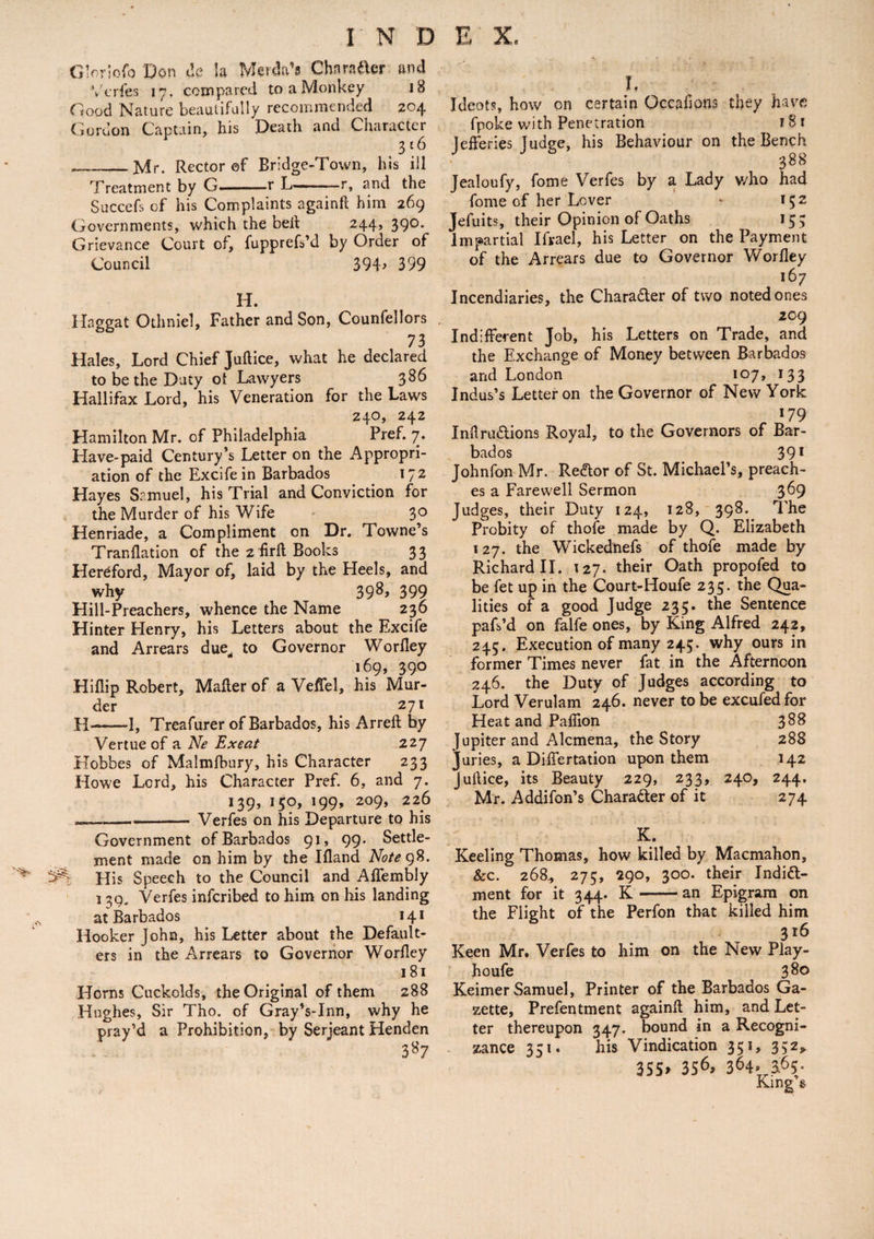 Gloriofo Don tie la Merda’s Character and Verfes 17. compared to a Monkey 18 Good Nature beautifully recommended 204 Gordon Captain, his Death and Character 316 _Mr. Rector ©f Bridge-Town, his ill Treatment by G..r L- - r, and the Succefs of his Complaints againft him 269 Governments, which the beit 244, 390. Grievance Court of, fupprefs’d by Order of Council 394> 399 H. Haggat Othniel, Father and Son, Counfellors 73 Hales, Lord Chief Juftice, what he declared to be the Duty ol Lawyers 386 Hallifax Lord, his Veneration for the Laws 240, 242 Hamilton Mr. of Philadelphia Pref. 7. Have-paid Century’s Letter on the Appropri¬ ation of the Excifein Barbados 172 Hayes Samuel, his Trial and Conviction for the Murder of his Wife 30 Henriade, a Compliment on Dr. Towne’s Tranflation of the 2 hrft Books 33 Hereford, Mayor of, laid by the Heels, and why 39^> 399 Hill-Preachers, whence the Name 236 Hinter Henry, his Letters about the Excife and Arrears due, to Governor Worlley 169, 390 Hiflip Robert, Mailer of a Veffel, his Mur¬ der _ 271 H>-1, Treafurer of Barbados, his Arreft by Vertue of a Ne Exeat 227 Hobbes of Malmfbury, his Character 233 Howe Lord, his Character Pref. 6, and 7. 139, 150, 199, 209, 226 _— -Verfes on his Departure to his Government of Barbados 91, 99. Settle¬ ment made on him by the Ifland Note 98. ^ His Speech to the Council and Affembly 1 39. Verfes inferibed to him on his landing at Barbados 141 Hooker John, his Letter about the Default¬ ers in the Arrears to Governor Worlley 181 Horns Cuckolds, the Original of them 288 Hughes, Sir Tho. of Gray’s-Inn, why he pray’d a Prohibition, by Serjeant Henden 3*7 L Ideots, how on certain Occahons they have fpoke with Penetration 18 1 Jelferies Judge, his Behaviour on the Bench 388 Jealoufy, fome Verfes by a Lady who had home of her Lever - 152 Jefuits, their Opinion of Oaths 153 Impartial Ifrael, his Letter on the Payment of the Arrears due to Governor Worlley 167 Incendiaries, the Character of two noted ones 209 Indifferent Job, his Letters on Trade, and the Exchange of Money between Barbados and London 107, 133 Indus’s Letter on the Governor of New York 179 Inftru&ions Royal, to the Governors of Bar¬ bados 391 Johnfon Mr. ReCtor of St. Michael’s, preach¬ es a Farewell Sermon 369 Judges, their Duty 124, 128, 398.^ The Probity of thofe made by Q. Elizabeth 127. the Wickednefs of thofe made by Richard II. 127. their Oath propofed to be fet up in the Court-Houfe 235. the Qua¬ lities of a good Judge 235. the Sentence pafs’d on falfe ones, by King Alfred 242, 245. Execution of many 245. why ours in former Times never fat in the Afternoon 246. the Duty of Judges according to Lord Verulam 246. never to be excufedfor Heat and Pafiion 388 Jupiter and Alcmena, the Story 288 Juries, a Dilfertation upon them 142 Jullice, its Beauty 229, 233, 240, 244. Mr. Addifon’s Character of it 274 K. Keeling Thomas, how killed by Macmahon, &c. 268, 275, 290, 300. their Indict¬ ment for it 344. K —— an Epigram on the Flight of the Perfon that killed him 316 Keen Mr. Verfes to him on the New Play- houfe 380 Keimer Samuel, Printer of the Barbados Ga¬ zette, Prefentment againft him, and Let¬ ter thereupon 347. bound in a Recogni¬ zance 351. his Vindication 351, 352* 355> 3S6> 364* King’s