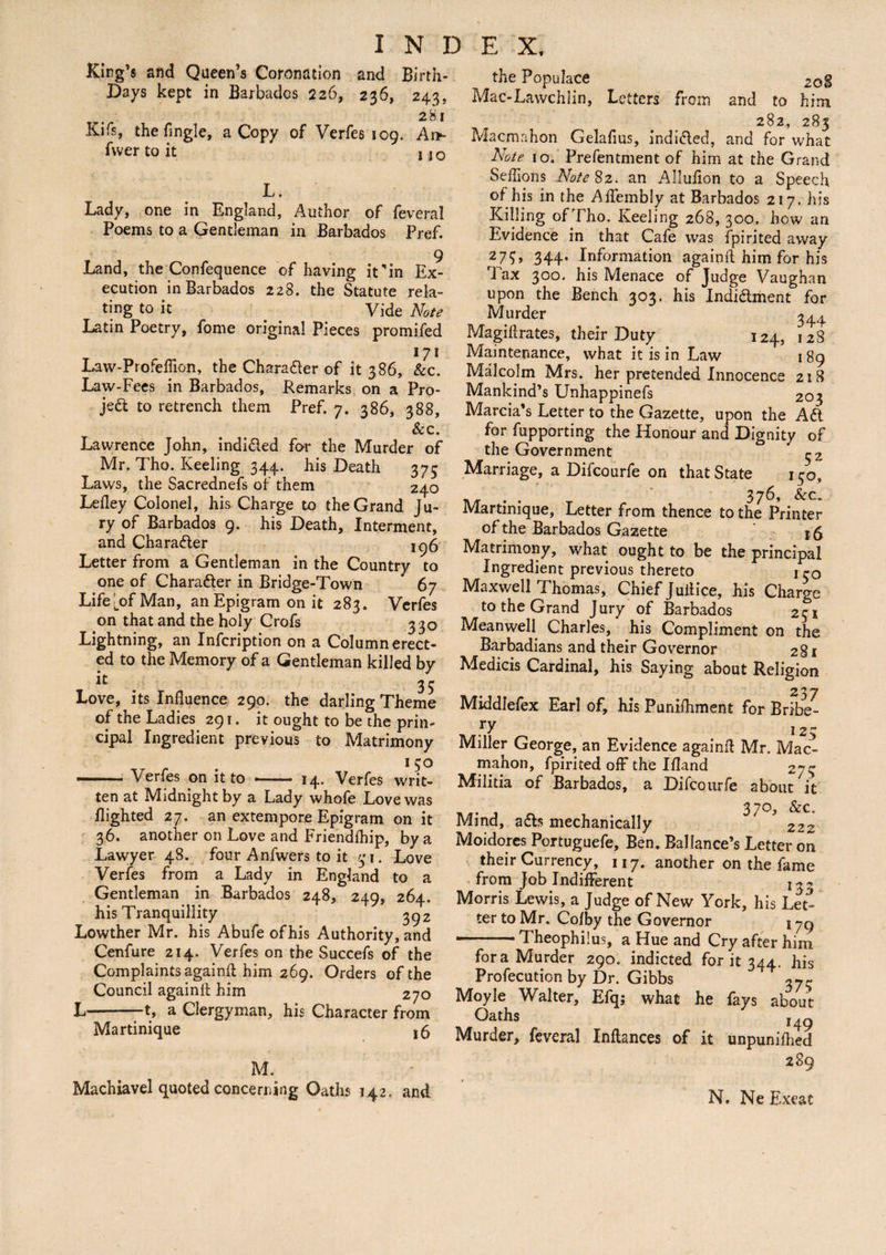 King’s and Queen’s Coronation and Birth- Days kept in Barbados 226, 236, 243, 281 Ivifs, the Tingle, a Copy of Verfes 109. Ar>- fwer to it no L. Lady, one in England, Author of feveral Poems to a Gentleman in Barbados Pref. 9 Land, the Confequence of having it 'in Ex¬ ecution in Barbados 228. the Statute rela¬ ting to it Vide Note Latin Poetry, Tome original Pieces promifed 171 Laiv-Profeffion, the Chara&er of it 386, &c. Law-Fees in Barbados, Remarks on a Pro¬ ject to retrench them Pref. 7. 386, 388, &c. Lawrence John, indi&ed for the Murder of Mr. Tho. Keeling 344. his Death 375 Laws, the Sacrednefs of them 240 Lefley Colonel, his Charge to the Grand Ju¬ ry of Barbados 9. his Death, Interment, and Chara&er 1^6 Letter from a Gentleman in the Country to one of Chara&er in Bridge-Town 67 LifeLof Man, an Epigram on it 283. Verfes on that and the holy Crofs 330 Lightning, an Infcription on a Column erect¬ ed to the Memory of a Gentleman killed by lt 35 Love, its Influence 290. the darling Theme of the Ladies 291. it ought to be the prin¬ cipal Ingredient previous to Matrimony 15° -Verfes on it to - 14. Verfes writ¬ ten at Midnight by a Lady whofe Love was flighted 27. an extempore Epigram on it 36. another on Love and Friendfhip, by a Lawyer 48. four Anfwers to it 31. Love Verfes from a Lady in England to a Gentleman in Barbados 248, 249, 264. his Tranquillity 392 Lowther Mr. his Abufe ofhis Authority, and Cenfure 214. Verfes on the Succefs of the Complaints againfl him 269. Orders of the Council againfl; him 270 L-1, a Clergyman, his Character from Martinique 16 M. Machiavel quoted concerning Oaths 142, and the Populace 2oS Mac-Lawchiin, Letters from and to him 282, 283 Macmahon Gelafius, indi&ed, and for what Note 10. Prefentment of him at the Grand Seffions Note 82. an Allufion to a Speech of his in the Aifembly at Barbados 217. his Killing of Fho. Keeling 268, 300. how an Evidence in that Cafe was fpirited away 279, 344. Information againfl him for his Tax 300. his Menace of Judge Vaughan upon the Bench 303. his Indidlment for Murder 344 Magiflrates, their Duty 124, 128 Maintenance, what it is in Law 1 89 Malcolm Mrs. her pretended Innocence 2icS Mankind’s Unhappinefs 203 Marcia’s Letter to the Gazette, upon the Aft for fupporting the Honour and Dignity of the Government ^z Marriage, a Difcourfe on that State 150, . . 376, &c. Martinique, Letter from thence to the Printer of the Barbados Gazette ’ 16 Matrimony, what ought to be the principal Ingredient previous thereto \ rQ Maxwell Thomas, Chief Jultice, his Charge to the Grand Jury of Barbados 251 Meanwell Charles, his Compliment on the Barbadians and their Governor 281 Medicis Cardinal, his Saying about Religion Middlefex Earl of, his Punifhment for Bribe¬ ry 12 5 Miller George, an Evidence againfl Mr. Mac¬ mahon, fpirited off the Ifland 275 Militia of Barbados, a Difcourfe about it 370, &c. Mind, a£ls mechanically ' 222 Moidores Portuguefe, Ben. Ballance’s Letter on their Currency, 117. another on the fame from Job Indifferent Morris Lewis, a Judge of New York, his Let¬ ter to Mr. Cofby the Governor j yg —— Theophilus, a Hue and Cry after him fora Murder 290. indicted for it 344. his Profecution by Dr. Gibbs 37^ Moyle Walter, Efqj what he fays about Oaths ,49 Murder, feveral Inflances of it unpunifhed 289 N. Ne Exeat