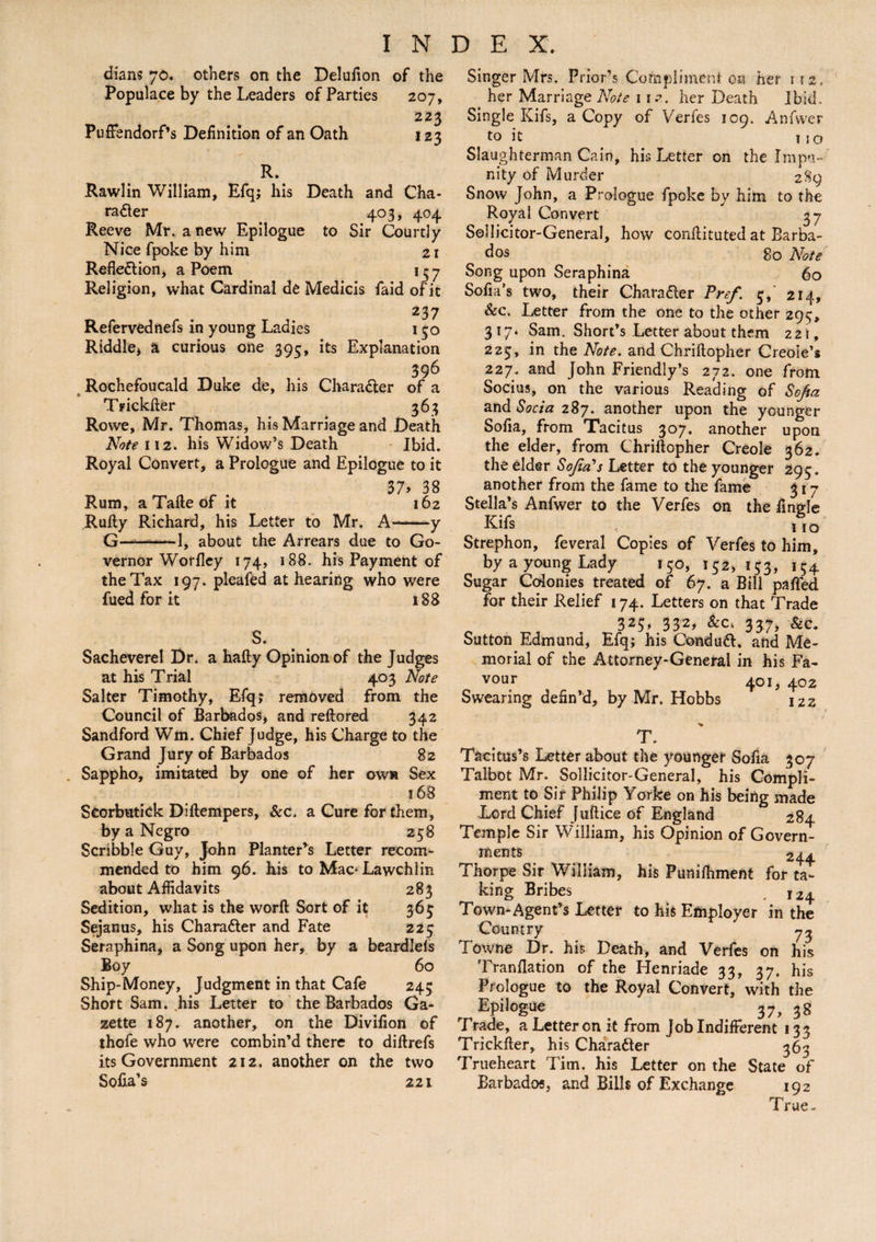 dians 70. others on the Delufion of the Populace by the Leaders of Parties 207, 223 PufFendorf’s Definition of an Oath 123 R. Rawlin William, Efq; his Death and Cha¬ racter 403, 404 Reeve Mr. anew Epilogue to Sir Courtly Nice fpoke by him 21 Reflection, a Poem 157 Religion, what Cardinal de Medicis faid of it 237 Refervednefs in young Ladies 150 Riddle, a curious one 395, its Explanation 396 Rochefoucald Duke de, his Character of a Trickfter 363 Rowe, Mr. Thomas, his Marriage and Death Note 112. his Widow’s Death Ibid. Royal Convert, a Prologue and Epilogue to it 37> 38 Rum, a Tafte of it 162 Rufty Richard, his Letter to Mr. A——y G—^——1, about the Arrears due to Go¬ vernor Worfley 174, 188. his Payment of the Tax 197. pleafed at hearing who were fued for it 188 S. Sacheverel Dr. a hafty Opinion of the Judges at his Trial 403 Note Salter Timothy, Efq; removed from the Council of Barbados, and reftored 342 Sandford Wm. Chief Judge, his Charge to the Grand Jury of Barbados 82 Sappho, imitated by one of her own Sex 168 Seorbutick Diftempers, &c, a Cure for them, by a Negro 258 Scribble Guy, John Planter^ Letter recom¬ mended to him 96. his to Mac-Lawchlin about Affidavits 283 Sedition, what is the worft Sort of it 365 Sejanus, his Character and Fate 223 Seraphina, a Song upon her, by a beardlels Boy 60 Ship-Money, Judgment in that Cafe 245 Short Sam. his Letter to the Barbados Ga¬ zette 187. another, on the Divifion of thofe who were combin’d there to diftrefs its Government 212. another on the two Sofia’s 221 Singer Mrs. Prior’s Compliment on her 112, her Marriage Note 1 is. her Death Ibid. Single Kifs, a Copy of Verfes 109. Anfvver to it 110 Slaughterman Cain, his Letter on the Impu¬ nity of Murder 289 Snow John, a Prologue fpoke by him to the Royal Convert 37 Sollicitor-General, how conflituted at Barba¬ dos go Note Song upon Seraphina 60 Sofia's two, their Character Pref. 5, 214, Sec. Letter from the one to the other 295, 317* Sam. Short’s Letter about them 221, 225, in the Note, and Chriftopher Creole’s 227. and John Friendly’s 272. one from Socius, on the various Reading of Sofia and Socia 287. another upon the younger Sofia, from Tacitus 307, another upon the elder, from Chriftopher Creole 362. the elder Sofia's Letter to the younger 295 . another from the fame to the fame 317 Stella’s Anfwer to the Verfes on the fingle Kifs 1 % Strephon, feveral Copies of Verfes to him, by a young Lady 150, 152,133, 154 Sugar Colonies treated of 67. a Bill pafled for their Relief 174. Letters on that Trade 325, 332, Sec. 337, Sec. Sutton Edmund, Efq; his ConduCt. and Me¬ morial of the Attorney-General in his Fa- vour 401, 402 Swearing defin’d, by Mr. Hobbs 122 T. Tacitus’s Letter about the younger Sofia 307 Talbot Mr. Sollicitor-General, his Compli¬ ment to Sir Philip Yorke on his being made Lord Chief Juftice of England 284 Temple Sir William, his Opinion of Govern¬ ments 244 Thorpe Sir William, his Puniftiment for ta¬ king Bribes . 124 Town-Agent’s Letter to his Employer in the Country 73 Towne Dr. his Death, and Verfes on his Tranflation of the Henriade 33, 37. his Prologue to the Royal Convert, with the Epilogue 37, 38 Trade, a Letter on it from Job Indifferent 133 Trickfter, his Character 363 Trueheart Tim. his Letter on the State of Barbados, and Bills of Exchange 192 True-