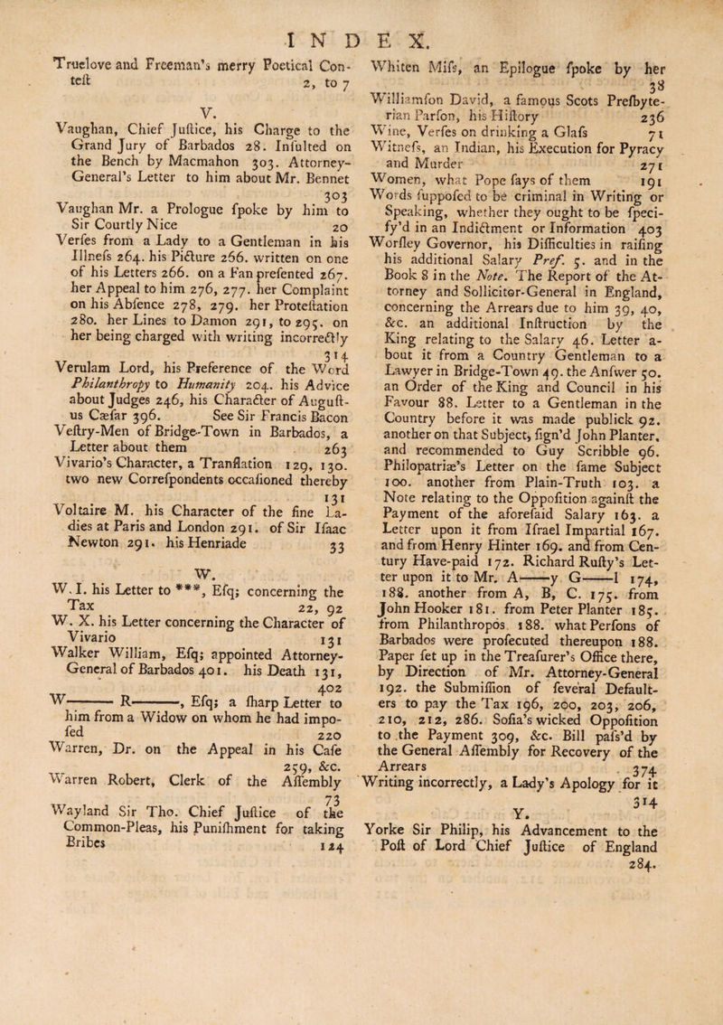 Trueloveand Freeman’s merry Poetical Con- 2, to 7 V. Vaughan, Chief Juftice, his Charge to the Grand Jury of Barbados 28. Infulted on the Bench by Macmahon 303. Attorney- General’s Letter to him about Mr. Bennet 303 Vaughan Mr. a Prologue fpoke by him to Sir Courtly Nice 20 Verfes from a Lady to a Gentleman in his Illnefs 264. his Picture 266. written on one of his Letters 266. on a Fanprefented 267. her Appeal to him 276, 277. her Complaint on his Abfence 278, 279. her Proteftation 280. her Lines to Damon 291,(0293. on her being charged with writing incorre&ly 3 14 Verulam Lord, his Preference of the Word Philanthropy to Humanity 204. his Advice about Judges 246, his Chara&er of Auguft- us Casfar 396. See Sir Francis Bacon Vedry-Men of Bridge-Town in Barbados, a Letter about them 263 Vivario’s Character, a Translation 129, 130. two new Correfpondents cccafioned thereby 131 Voltaire M. his Character of the fine La¬ dies at Paris and London 291. of Sir Ifaac Newton 291. hisHenriade 33 W. W, I. his Letter to ***, Efq; concerning the ^ Tax 22, 92 W. X. his Letter concerning the Character of Vivario 131 Walker William, Efq; appointed Attorney- General of Barbados 401. his Death 131, 402 W-- R—-, Efq; a fharp Letter to him from a Widow on whom he had impo- fed 220 W arren. Dr. on the Appeal in his Cafe 239, &c. Warren Robert, Clerk of the AfTembly 73 Way land Sir Tho. Chief Judice of the Common-Pleas, his Puniffiment for taking Bribes 124 Whiten Mifs, an Epilogue fpoke by her 38 Williamfon David, a famous Scots Prefbyte- rian Parfon, his Hi dory 236 Wine, Verfes on drinking a Glafs 71 Witnefs, an Indian, his Execution for Pyracy and Murder 271 Women, what Pope fays of them 191 Words 'uppofed to be criminal in Writing or Speaking, whetlier they ought to be fpeci- fy’d in an Indi&ment or Information 403 Worfley Governor, his Difficulties in railing his additional Salary Pref,\ 3. and in the Book 8 in the Note. The Report of the At¬ torney and Sollicitor-General in England, concerning the Arrears due to him 39, 40, See. an additional Indruction by the King relating to the Salary 46. Letter a- bout it from a Country Gentleman to a Lawyer in Bridge-Town 49. the Anfwer 50. an Order of the King and Council in his Favour 88. Letter to a Gentleman in the Country before it was made publick 92. another on that Subject, dgn’d John Planter, and recommended to Guy Scribble 96. Philopatriae’s Letter on the fame Subject 100. another from Plain-Truth 103. a Note relating to the Oppofition againd the Payment of the aforefaid Salary 163. a Letter upon it from Ifrael Impartial 167. and from Henry Hinter 169. and from Cen¬ tury Have-paid 172. Richard Rudy’s Let¬ ter upon it to Mr. A-y G-1 174, 188. another from A, B, C. 175. from John Hooker 181. from Peter Planter 183. from Philanthropes 188. what Perfons of Barbados were profecuted thereupon 188. Paper fet up in the Treafurer’s Office there, by Direction of Mr. Attorney-General 192. the Submiffion of feve'ral Default¬ ers to pay the Tax 196, 200, 203, 206, 210, 212, 286. Sofia’s wicked Oppofition to the Payment 309, &c. Bill pafs’d by the General Affiembly for Recovery of the Arrears 374. Writing incorrectly, a Lady’s Apology for it 3*4 Y. Yorke Sir Philip, his Advancement to the Pod of Lord Chief Judice of England 284.