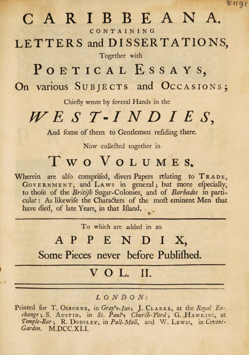 CARIBBEAN A. CONTAINING LETTERS and DISSERTATIONS, Together with Poetical Essays, On various Subjects and Occasions ; Chiefly wrote by feveral Hands in the IV E S T-I N D / E S, And Ibme of them to Gentlemen reliding there.. Now collected together in T W O V O L U M E S. Wherein are alfo comprifed, divers Papers relating to Trade, Government, and Laws in general; but more efpecially, to thofe of the Britijh Sugar-Colonies, and of Barbados in parti¬ cular : As likewife the Characters of the molt eminent Men that have died, of late Years, in that Ifland. , * * To which are added in an APPENDIX, Some Pieces never before Publilhed. VOL. II. LONDON: Printed for T. Osborne, in Gray's-Inn; J. Clarke, at the Royal Ex¬ change ; S, Austin, in St. Paul's Church-Yard \ G. Hawkins, at Temple-Bar \ R. Dodsley, in Pall-Mall^ and W. Lewis, in Covent* Garden. M.DCC.XLI.