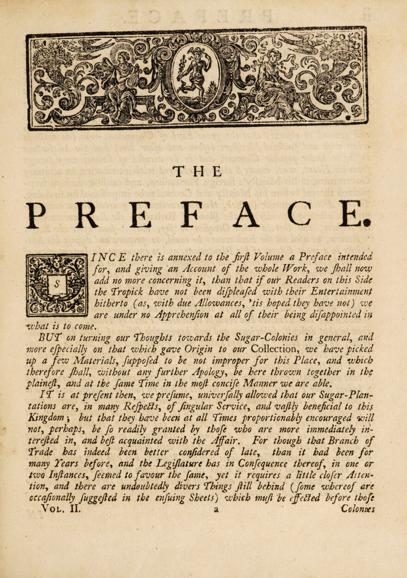 THE PREFACE. INC E there is annexed to the firft Volume a Preface intended for, and giving an Account of the whole IVork, we fhall now add no more concerning it, than that if our Readers on this Side the Tropick have not been difpleafed with their Entertainment hitherto (as, with due Allowances, *tis hoped they have not) we are under no Apprehenfion at all of their being difappointed in what is to come. BUT on turning our Thoughts towards the Sugar-Colonies in general, and more efpecially on that which gave Origin to our Collection, we have picked up a few Materials, fuppofed to be not improper for this Place, and which therefore Jhall, without any further Apology, be here throvm together in the plaineft, and at the fame Time in the mojl concife Manner we are able. IT is at prefent then, we prefume, univ erf ally allowed that our Sugar-Plan¬ tations are, in many Refpefts, of fingular Service, and vafily beneficial to this Kingdombut that they have been at all Times proportionally encouraged will not, perhaps, be fo readily granted by thofe who are more immediately in- terefted in, and befi acquainted with the Affair. For though that Branch of Trade has indeed been better confidered of late, than it had been for many Tears before, and the Legiflaturc has in Confequence thereof, in one or two Infiances, feemed to favour the fame, yet it requires a little clofcr Atten¬ tion, and there are undoubtedly divers Things ft ill behind {feme whereof are occafionally fuggefied in the enfuing Sheets) which mufi be effefted before thofe