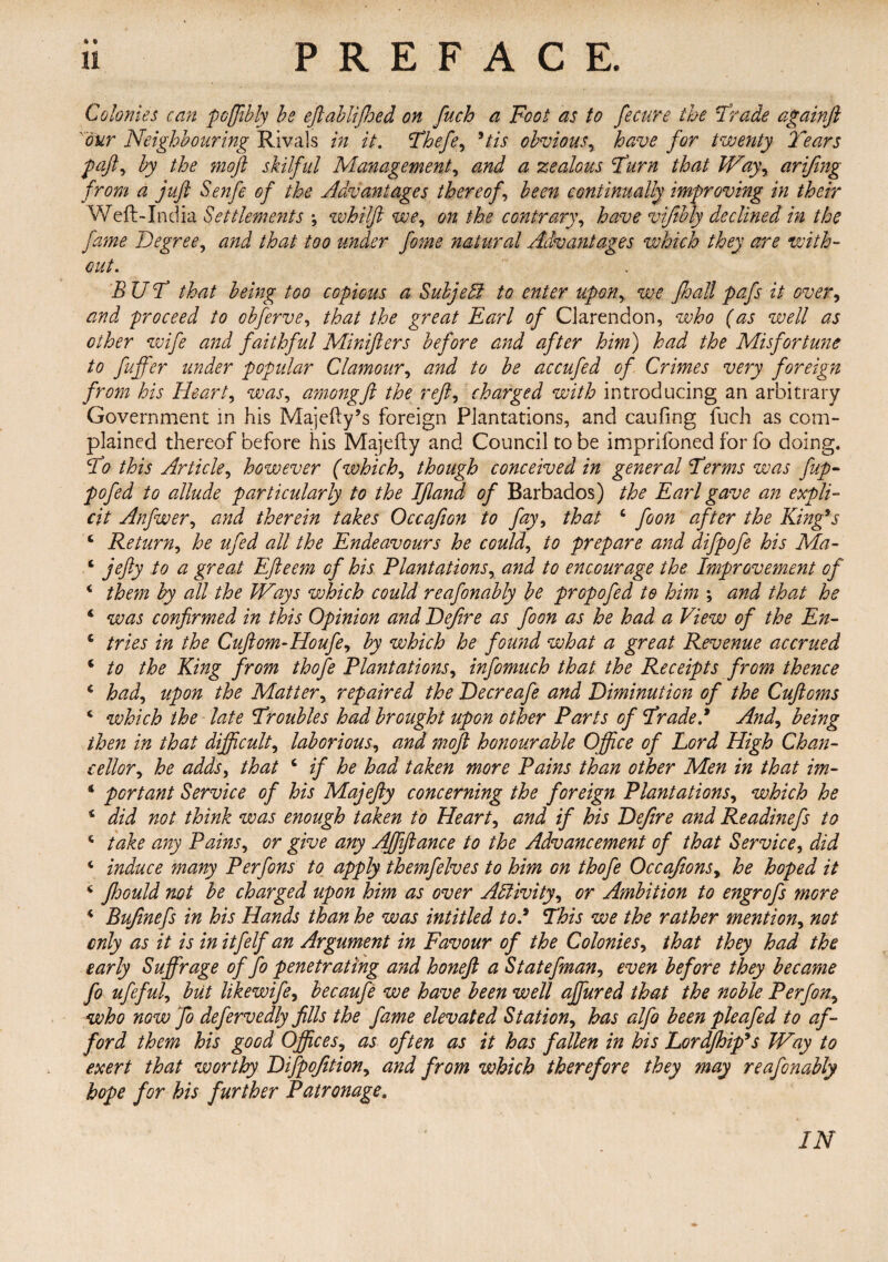 « i Colonies can pcflibly be eft ab lifts ed on fuch a Foot as to fecure the Trade againft our Neighbouring Rivals in it, Theft, 9tis obvious, have for twenty Tears paft, by the moft skilful Management, and a zealous Turn that Way, arifing from a juft Senfe of the Advantages thereof, been continually improving in their Weft-India Settlements •, whilft we, on the contrary, have vifibly declined in the fame Degree, and that too tinder fame natural Advantages which they are with¬ out. BUT that being too copious a Subjeffi to enter upon, we Jhall pafs it over, and proceed to obferve, that the great Earl of Clarendon, who (as well as other wife and faithful Minifters before and after him) had the Misfortune to fuffer under popular Clamour, and to be accufad of Crimes very foreign from his Heart, was, amongft the reft, charged with introducing an arbitrary Government in his Majefty’s foreign Plantations, and caufing fuch as com¬ plained thereof before his Majefty and Council to be imprifoned for fo doing. To this Article, however (which, though conceived in general Terms was fup- pofed to allude particularly to the Iftand of Barbados) the Earl gave an expli¬ cit Anfwer, and therein takes Occafion to fay, that 4 fa on after the King’s 4 Return, he ufad all the Endeavours he could, to prepare and difpofa his Ma- 4 jefty to a great Efteem of his Plantations, and to encourage the Improvement of 4 them by all the Ways which could reafanably be propofed to him *, and that he 4 was confirmed in this Opinion and Defire as foon as he had a View of the En- 4 tries in the Cuftom-Houfa, by which he found what a great Revenue accrued 4 to the King from thofa Plantations, infomuch that the Receipts from thence 4 had, upon the Matter, repaired the Decreafa and Diminution of the Cuftoms 4 which the late Troubles had brought upon other Parts of Traded And, being then in that difficult, laborious, and moft honourable Office of Lord High Chan¬ cellor, he adds, that 4 if he had taken more Pains than other Men in that im- 4 portant Service of his Majefty concerning the foreign Plantations, which he 4 did not think was enough taken to Heart, and if his Defire and Readinefs to 4 take any Pains, or give any Affiftance to the Advancement of that Service, did 4 induce many Perfons to apply themfalves to him on thofa Occafions, he hoped it 4 fhould not be charged upon him as over Activity, or Ambition to engrofs more 4 Bufinefs in his Hands than he was intitled tod This we the rather mention, not only as it is initfelf an Argument in Favour of the Colonies, that they had the early Suffrage of fa penetrating and honeft a Statefman, even before they became fa ufaful, but likewife, becaufe we have been well ajfured that the noble Per fan, who now fa defervedly fills the fame elevated Station, has alfo been pleafad to af¬ ford them his good Offices, as often as it has fallen in his Lordjhip's Way to exert that worthy Difpofition, and from which therefore they may reafanably hope for his further Patronage. IN