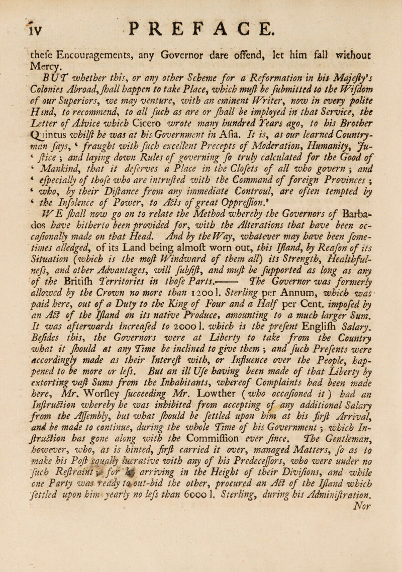 theie Encouragements, any Governor dare offend, let him fall without Mercy. BUT whether this, or any other Scheme for a Reformation in his Majeftfs Colonies Abroad, ft jail happen to take Place, which muft be fubmitted to the Wifdom of our Superiors, we may venture, with an eminent Writer, now in every polite Hind, to recommend, to all fuch as are or fhall be imployed in that Service, the Letter of Advice which Cicero wrote many hundred Tears ago, to his Brother Qjintus whilft he was at his Government in Afia. It is, as our learned Country¬ man fays, 4 fraught with fitch excellent Precepts of Moderation, Humanity, Ju- * ftice ; and laying down Rules of governing fo truly calculated for the Good of 4 Mankind, that it deferves a Place in the Clofets of all who govern ; and 4 efpecially of thofe who are intrufted with the Command of foreign Provinces ; 4 who, by their Diftance from any immediate Controul, are often tempted by 4 the Infolence of Power, to Acts of great Opprefftond IV E ftoall now go on to relate the Method whereby the Governors of Barba¬ dos have hitherto been provided for, with the Alterations that have been oc- caftonally made on that Head. And by the Way, whatever may have been fome- times alledged, of its Land being almoft worn out, this Jfland, by Reafon of its Situation (which is the mojl Windward of them all) its Strength, Healthful- nefs, and other Advantages, will fubftft, and muft be fupported as long as any of the Britifh Territories in thofe Parts.-- The Governor was formerly allowed by the Crown no more than 1200]. Sterling per Annum, which was- paid here, out of a Duty to the King of Four and a Half per Cent, impofed by an All of the Ifland on its native Produce, amounting to a much larger Sum. It was afterwards increafed to 20001. which is the prefent Englifh Salary. Beftdes this, the Governors were at Liberty to take from the Country what it Jhould at any Time be inclined to give them ; and fuch Prefents were accordingly made as their Inter eft with, or Influence over the People, hap¬ pened to be more or lefts. But an ill Ufe having been made of that Liberty by extorting vaft Sums from the Inhabitants, whereof Complaints had been made here, Mr. Worfley face ceding Mr. Lowther (who occafioned it) had an Infraction whereby he was inhibited from accepting of any additional Salary from the Ajfembly, but what jhould be fettled upon him at his firft Arrival, and be made to continue, during the whole Time of his Government $ which In- fruition has gone along with the Commiflion ever fince. The Gentleman, however, who, as is hinted, firft carried it over, managed Matters, fo as to make his Poft equally lucrative with any of his Predecejfors, who were under no fuch Reft rain t yg- for h§ arriving in the Height of their Uivifions, and while one Party was teddy to out-bid the other, procured an Alt of the Ifland which fettled upon him yearly no lefts than 6000 1. Sterling, during his Adminiftration. Nor